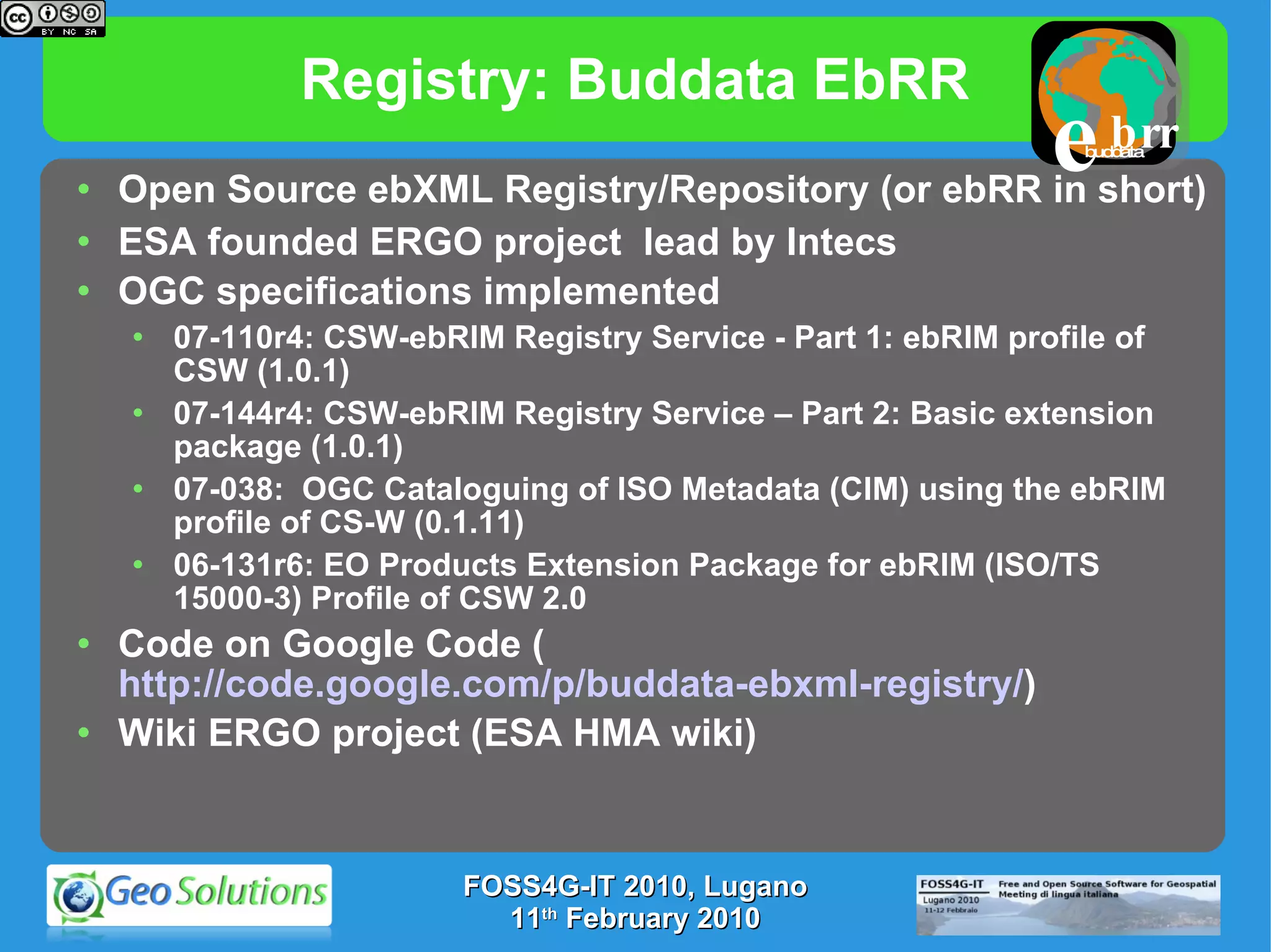 Registry: Buddata EbRR Open Source ebXML Registry/Repository (or ebRR in short)  ESA founded ERGO project  lead by Intecs OGC specifications implemented 07-110r4: CSW-ebRIM Registry Service - Part 1: ebRIM profile of CSW (1.0.1)  07-144r4: CSW-ebRIM Registry Service – Part 2: Basic extension package (1.0.1) 07-038:  OGC Cataloguing of ISO Metadata (CIM) using the ebRIM profile of CS-W (0.1.11) 06-131r6: EO Products Extension Package for ebRIM (ISO/TS 15000-3) Profile of CSW 2.0 Code on Google Code ( http://code.google.com/p/buddata-ebxml-registry/ ) Wiki ERGO project (ESA HMA wiki) FOSS4G-IT 2010, Lugano 11 th  February 2010 buddata e brr 