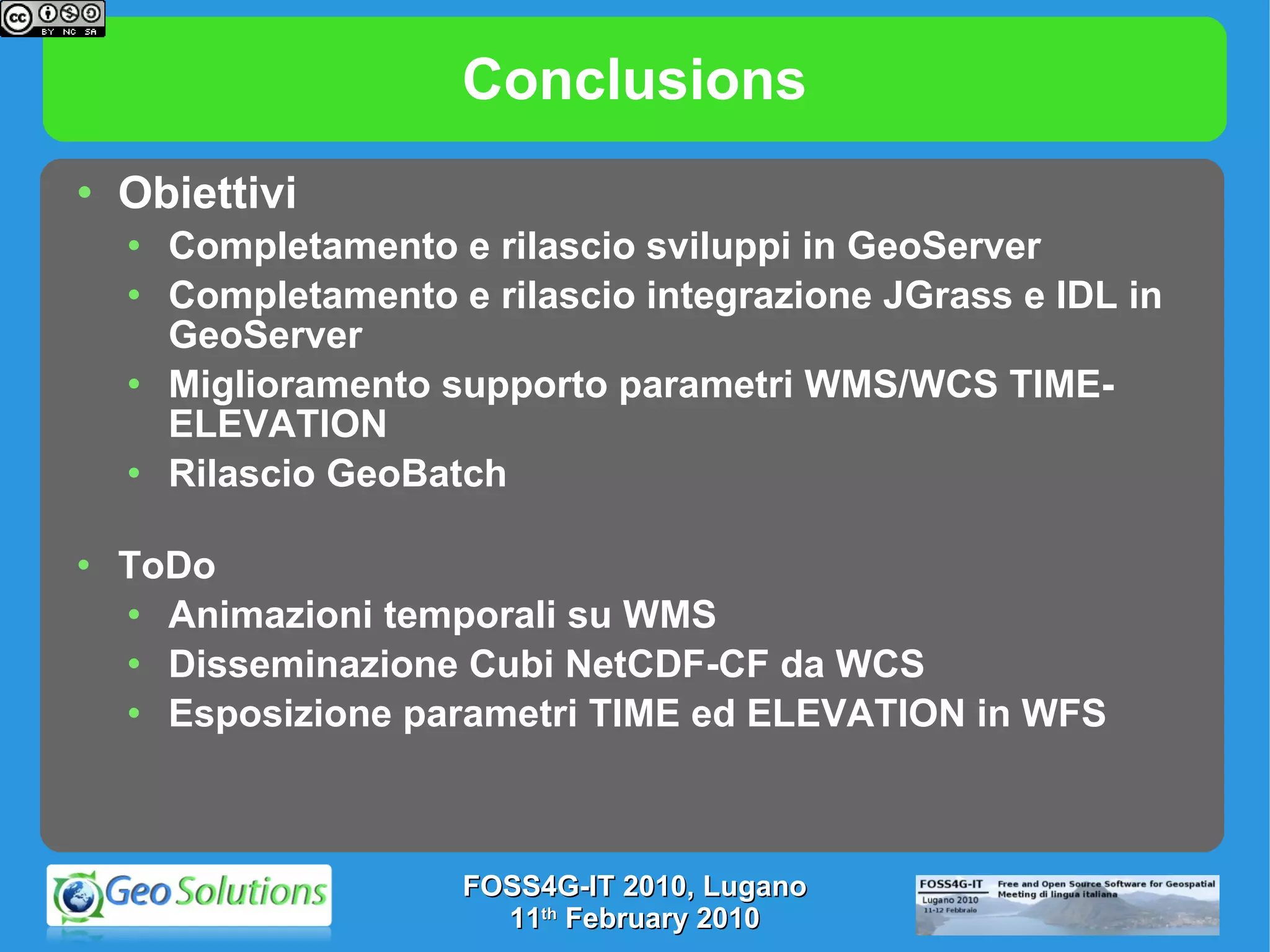 Conclusions Obiettivi Completamento e rilascio sviluppi in GeoServer Completamento e rilascio integrazione JGrass e IDL in GeoServer Miglioramento supporto parametri WMS/WCS TIME-ELEVATION Rilascio GeoBatch ToDo Animazioni temporali su WMS Disseminazione Cubi NetCDF-CF da WCS Esposizione parametri TIME ed ELEVATION in WFS FOSS4G-IT 2010, Lugano 11 th  February 2010 