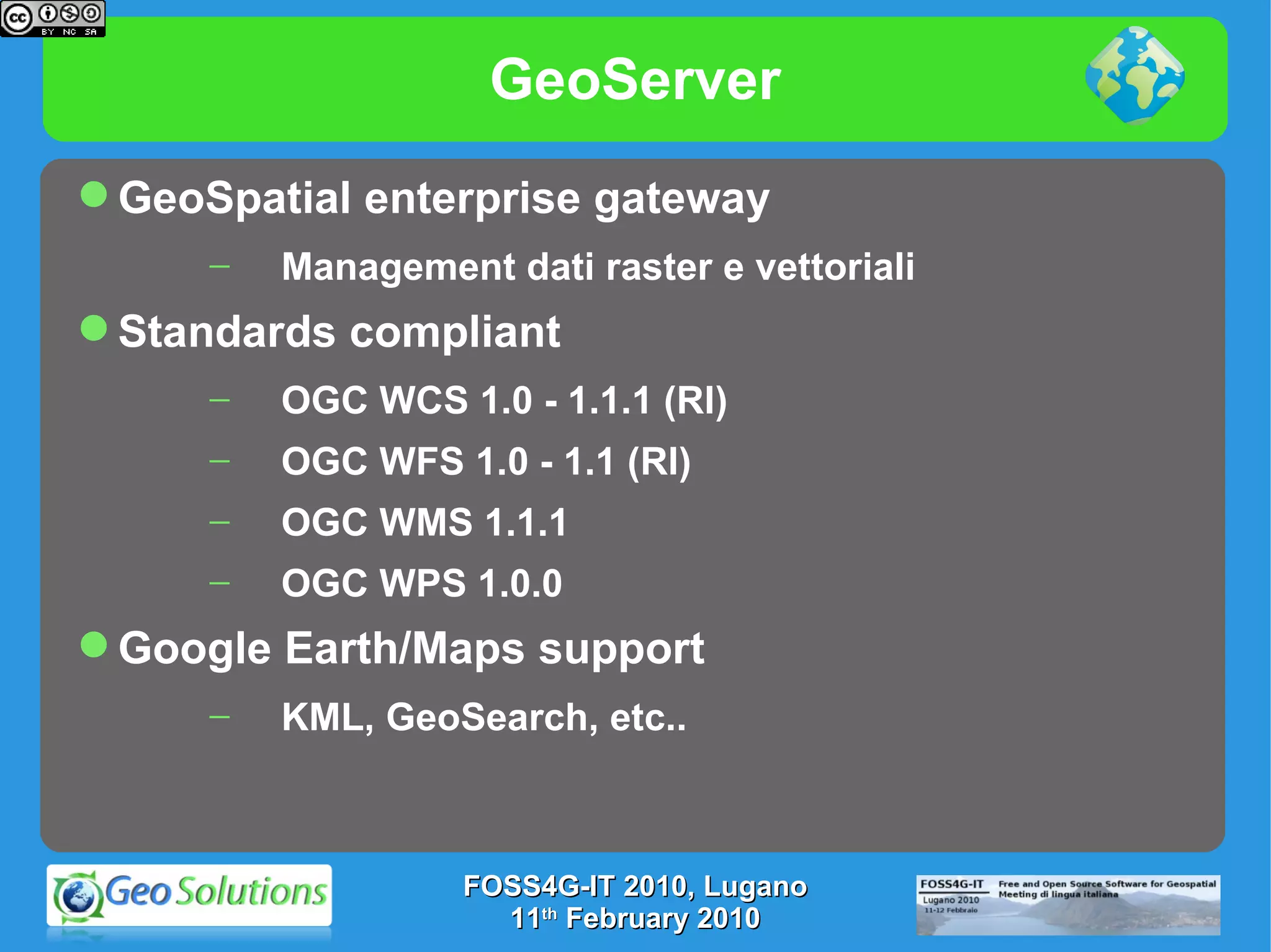 GeoServer GeoSpatial enterprise gateway Management dati raster e vettoriali Standards compliant OGC WCS 1.0 - 1.1.1 (RI) OGC WFS 1.0 - 1.1 (RI) OGC WMS 1.1.1 OGC WPS 1.0.0 Google Earth/Maps support KML, GeoSearch, etc.. FOSS4G-IT 2010, Lugano 11 th  February 2010 