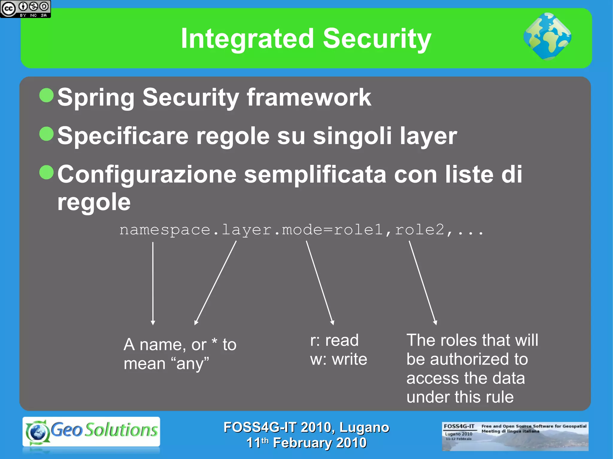 Integrated Security namespace.layer.mode=role1,role2,... A name, or * to mean “any” r: read w: write The roles that will be authorized to  access the data under this rule Spring Security framework Specificare regole su singoli layer Configurazione semplificata con liste di regole FOSS4G-IT 2010, Lugano 11 th  February 2010 