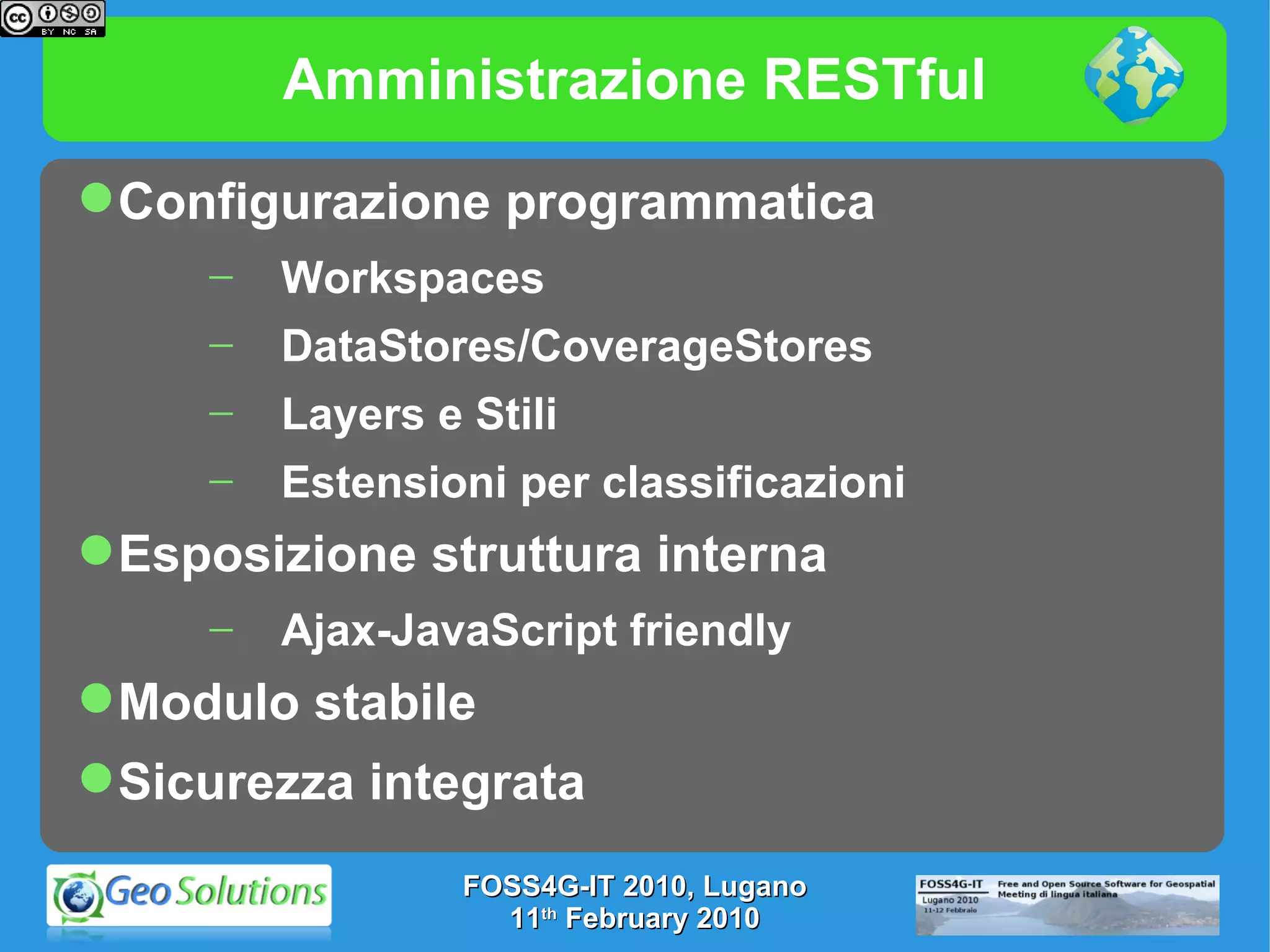 Amministrazione RESTful Configurazione programmatica  Workspaces DataStores/CoverageStores Layers e Stili Estensioni per classificazioni Esposizione struttura interna  Ajax-JavaScript friendly Modulo stabile Sicurezza integrata FOSS4G-IT 2010, Lugano 11 th  February 2010 