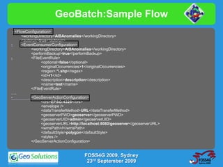 GeoBatch:Sample Flow
 - <FlowConfiguration>
      <workingDirectory>AISAnomalies</workingDirectory>
      <autorun>true</autorun>
-     <EventConsumerConfiguration>
           <workingDirectory>AISAnomalies</workingDirectory>
           <performBackup>true</performBackup>
-          <FileEventRule>
                 <optional>false</optional>
                 <originalOccurrencies>1</originalOccurrencies>
                 <regex>.*.shp</regex>
                 <id>r1</id>
                 <description>description</description>
                 <name>test</name>
           </FileEventRule>
….
-          <GeoServerActionConfiguration>
                 <crs>EPSG:4326</crs>
                 <envelope />
                 <dataTransferMethod>URL</dataTransferMethod>
                 <geoserverPWD>geoserver</geoserverPWD>
                 <geoserverUID>admin</geoserverUID>
                 <geoserverURL>http://localhost:8080/geoserver</geoserverURL>
                 <wmsPath>/</wmsPath>
                 <defaultStyle>polygon</defaultStyle>
                 <styles />
           </GeoServerActionConfiguration>


                                      FOSS4G 2009, Sydney
                                       23rd September 2009
 