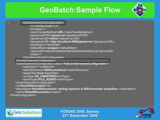 GeoBatch:Sample Flow
-              <GeoServerActionConfiguration>
                    <crs>EPSG:4326</crs>
                    <envelope />
                    <dataTransferMethod>URL</dataTransferMethod>
                    <geoserverPWD>geoserver</geoserverPWD>
                    <geoserverUID>admin</geoserverUID>
                    <geoserverURL>http://localhost:8080/geoserver</geoserverURL>
                    <wmsPath>/</wmsPath>
                    <defaultStyle>polygon</defaultStyle>
                     <serviceID>aisAnomaliesGeoServerGeneratorService</serviceID>
                    <styles />
               </GeoServerActionConfiguration>
         </EventConsumerConfiguration>
         <eventGeneratorConfiguration class="FsEventGeneratorConfiguration">
               <wildCard>*.*</wildCard>
               <watchDirectory>AISAnomalies/in</watchDirectory>
               <keepFiles>true</keepFiles>
               <osType>OS_UNDEFINED</osType>
               <eventType>FILE_ADDED</eventType>
         </eventGeneratorConfiguration>
         <id>flowAISAnomalies</id>
         <description>flowAISAnomalies: testing injection of AISAnomalies shapefiles </description>
         <name>flowAISAnomalies</name>
    </FlowConfiguration>




                                          FOSS4G 2009, Sydney
                                           23rd September 2009
 