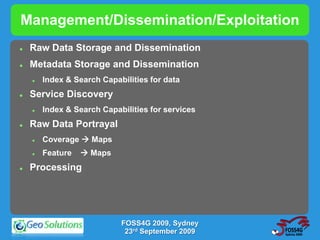 Management/Dissemination/Exploitation
   Raw Data Storage and Dissemination
   Metadata Storage and Dissemination
       Index & Search Capabilities for data
   Service Discovery
       Index & Search Capabilities for services
   Raw Data Portrayal
       Coverage  Maps
       Feature    Maps
   Processing




                            FOSS4G 2009, Sydney
                             23rd September 2009
 