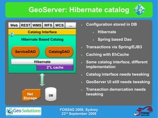 GeoServer: Hibernate catalog

Web REST WMS WFS WCS           ...       Configuration stored in DB
       Catalog Interface                        Hibernate
    Hibernate Based Catalog                     Spring based Dao
                                         Transactions via Spring/EJB3
 ServiceDAO        CatalogDAO
                                         Caching with EhCache
           Hibernate                     Same catalog interface, different
                  2°L cache               implementation
                                         Catalog interface needs tweaking
                                         GeoServer UI still needs tweaking
                                         Transaction demarcation needs
       Net         DB                     tweaking
     Storage


                           FOSS4G 2009, Sydney
                            23rd September 2009
 