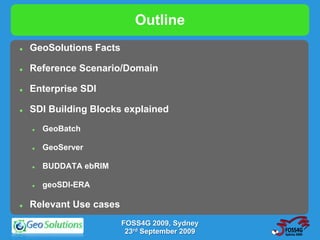 Outline
   GeoSolutions Facts

   Reference Scenario/Domain

   Enterprise SDI

   SDI Building Blocks explained
       GeoBatch

       GeoServer

       BUDDATA ebRIM

       geoSDI-ERA

   Relevant Use cases
                         FOSS4G 2009, Sydney
                          23rd September 2009
 