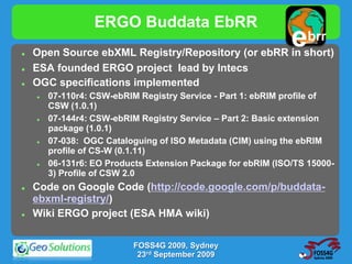 ERGO Buddata EbRR
   Open Source ebXML Registry/Repository (or ebRR in short)
                                                              e   brr
                                                                buddata




   ESA founded ERGO project lead by Intecs
   OGC specifications implemented
       07-110r4: CSW-ebRIM Registry Service - Part 1: ebRIM profile of
        CSW (1.0.1)
       07-144r4: CSW-ebRIM Registry Service – Part 2: Basic extension
        package (1.0.1)
       07-038: OGC Cataloguing of ISO Metadata (CIM) using the ebRIM
        profile of CS-W (0.1.11)
       06-131r6: EO Products Extension Package for ebRIM (ISO/TS 15000-
        3) Profile of CSW 2.0
   Code on Google Code (http://code.google.com/p/buddata-
    ebxml-registry/)
   Wiki ERGO project (ESA HMA wiki)

                           FOSS4G 2009, Sydney
                            23rd September 2009
 