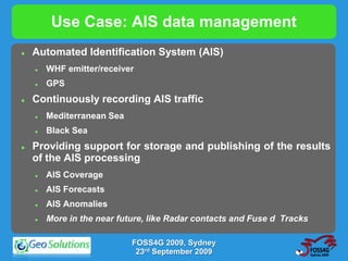 Use Case: AIS data management
   Automated Identification System (AIS)
       WHF emitter/receiver
       GPS
   Continuously recording AIS traffic
       Mediterranean Sea
       Black Sea
   Providing support for storage and publishing of the results
    of the AIS processing
       AIS Coverage
       AIS Forecasts
       AIS Anomalies
       More in the near future, like Radar contacts and Fuse d Tracks

                            FOSS4G 2009, Sydney
                             23rd September 2009
 