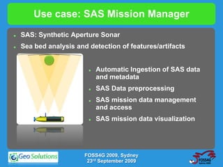 Use case: SAS Mission Manager
   SAS: Synthetic Aperture Sonar
   Sea bed analysis and detection of features/artifacts


                            Automatic Ingestion of SAS data
                             and metadata
                            SAS Data preprocessing
                            SAS mission data management
                             and access
                            SAS mission data visualization




                        FOSS4G 2009, Sydney
                         23rd September 2009
 