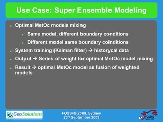 Use Case: Super Ensemble Modeling
   Optimal MetOc models mixing
         Same model, different boundary conditions
         Different model same boundary coinditions
   System training (Kalman filter)  historycal data
   Output  Series of weight for optimal MetOc model mixing
   Result  optimal MetOc model as fusion of weighted
    models




                        FOSS4G 2009, Sydney
                         23rd September 2009
 