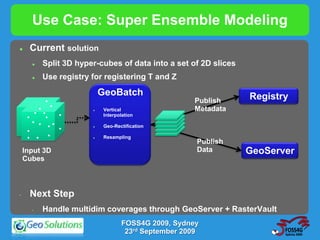 Use Case: Super Ensemble Modeling
      Current solution
          Split 3D hyper-cubes of data into a set of 2D slices
          Use registry for registering T and Z

     . .. . .               GeoBatch                              Registry
. .. . . ... .. .
                                                      Publish
   . . .. . . .             Vertical                 Metadata
. . . .... . . ..
                             Interpolation

. ... . . . .               Geo-Rectification

     . . .                  Resampling
                                                       Publish
     Input 3D                                          Data       GeoServer
     Cubes



 •     Next Step
       •   Handle multidim coverages through GeoServer + RasterVault
                                    FOSS4G 2009, Sydney
                                     23rd September 2009
 