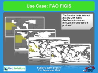 Use Case: FAO FIGIS
                           The Service Units interact
                           directly with FIGIS
                           GeoServer instances
                           through the OGC WFS-T
                           protocol.




    FOSS4G 2009, Sydney
     23rd September 2009
 