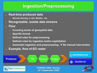 Ingestion/Preprocessing
   Real-time produced data
       Remote Sensing, In situ, Models, etc..

   Recognizable, isolate data streams
   Flow
       Incoming series of geospatial data
       Specific format
       Defined rules for preprocessing
       Defined rules for ingestion and/or exploitation
       Automatic Ingestion and preprocessing  No manual intervention
   Example, flow of EO raster
                                                           GeoWebCache
Producer                   Tile     Pyramid      Publish
                                                            GeoServer

                                  FOSS4G 2009, Sydney
                                   23rd September 2009
 
