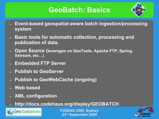 GeoBatch: Basics
   Event-based geospatial-aware batch ingestion/processing
    system
   Basic tools for automatic collection, processing and
    publication of data.
   Open Source (leverages on GeoTools, Apache FTP, Spring,
    Xstream, etc…)
   Embedded FTP Server
   Publish to GeoServer
   Publish to GeoWebCache (ongoing)
   Web based
   XML configuration
   http://docs.codehaus.org/display/GEOBATCH
                         FOSS4G 2009, Sydney
                          23rd September 2009
 