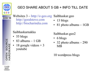 OKS               GEO SHARE ABOUT 5 GB + INFO TILL DATE
GEO

GOSH '09
                Websites 3 – http://e-geo.org Saibhaskar.geo
                 http://goodstove.com         • 13 blogs
                 http://biocharindia.com      • 81 photo albums – 1GB

                Saibhaskarnakka             Saibhaskar.geo2
                • 55 blogs                  • 6 blogs
  OPEN SOURCE




                • 83 albums – 1 GB          • 32 photo albums – 290
                • 18 google videos + 3
  HARDWARE




                                              MB
                  youtube
                                            10 wordpress blogs


 7/14/09
  BANFF
 CANADA
 