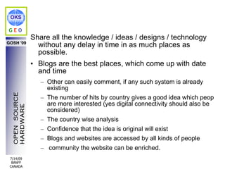 OKS

GEO
                Share all the knowledge / ideas / designs / technology
GOSH '09
                  without any delay in time in as much places as
                  possible.
                • Blogs are the best places, which come up with date
                  and time
                   – Other can easily comment, if any such system is already
                     existing
  OPEN SOURCE




                   – The number of hits by country gives a good idea which people
                     are more interested (yes digital connectivity should also be
  HARDWARE




                     considered)
                   – The country wise analysis
                   – Confidence that the idea is original will exist
                   – Blogs and websites are accessed by all kinds of people
                   – community the website can be enriched.
 7/14/09
  BANFF
 CANADA
 