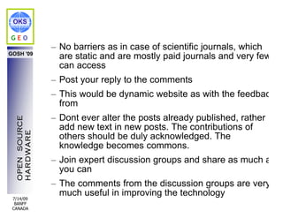 OKS

GEO
                – No barriers as in case of scientific journals, which
GOSH '09
                  are static and are mostly paid journals and very few
                  can access
                – Post your reply to the comments
                – This would be dynamic website as with the feedback
                  from
                – Dont ever alter the posts already published, rather
  OPEN SOURCE




                  add new text in new posts. The contributions of
  HARDWARE




                  others should be duly acknowledged. The
                  knowledge becomes commons.
                – Join expert discussion groups and share as much as
                  you can
                – The comments from the discussion groups are very
                  much useful in improving the technology
 7/14/09
  BANFF
 CANADA
 