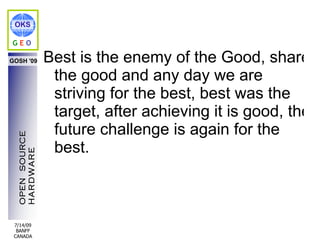 OKS

GEO

GOSH '09        Best is the enemy of the Good, share
                 the good and any day we are
                 striving for the best, best was the
                 target, after achieving it is good, the
                 future challenge is again for the
  OPEN SOURCE




                 best.
  HARDWARE




 7/14/09
  BANFF
 CANADA
 