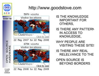 OKS            http://www.goodstove.com
GEO
                            IS THE KNOWLEDGE
GOSH '09
                              IMPORTANT FOR
                              OTHERS,
                            IS THERE ANY PATTERN
                              IN ACCESS TO
                              KNOWLEDGE,
                            WHY PEOPLE ARE
  OPEN SOURCE




                             VISITING THESE SITES,
  HARDWARE




                            IS THERE ANY REAL
                              RELELVANCE TO THEM
                            OPEN SOURCE IS
                             BEYOND BORDERS
 7/14/09
  BANFF
 CANADA
 