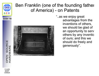 OKS
                Ben Franklin (one of the founding father
GEO
                       of America) - on Patents
                                    “..as we enjoy great
GOSH '09
                                         advantages from the
                                         inventions of others,
                                         we should be glad of
                                         an opportunity to serve
                                         others by any invention
                                         of ours; and this we
                                         should do freely and
  OPEN SOURCE




                                         generously”.
  HARDWARE




 7/14/09
  BANFF
 CANADA
 