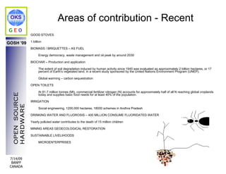 OKS                                Areas of contribution - Recent
GEO
                GOOD STOVES

                1 billion
GOSH '09
                BIOMASS / BRIQUETTES – AS FUEL

                      Energy democracy, waste management and oil peak by around 2030

                BIOCHAR – Production and application

                      The extent of soil degradation induced by human activity since 1945 was evaluated as approximately 2 billion hectares, or 17
                      percent of Earth's vegetated land, in a recent study sponsored by the United Nations Environment Program (UNEP).

                      Global warming – carbon sequestration

                OPEN TOILETS

                      At 81.7 million tonnes (Mt), commercial fertilizer nitrogen (N) accounts for approximately half of all N reaching global croplands
  OPEN SOURCE




                      today and supplies basic food needs for at least 40% of the population.

                IRRIGATION
  HARDWARE




                      Social engineering, 1200,000 hectares, 18000 schemes in Andhra Pradesh

                DRINKING WATER AND FLUOROSIS – 400 MILLION CONSUME FLUORIDATED WATER

                Yearly polluted water contributes to the death of 15 million children

                MINING AREAS GEOECOLOGICAL RESTORATION

                SUSTAINABLE LIVELIHOODS

                      MICROENTERPRISES




 7/14/09
  BANFF
 CANADA
 