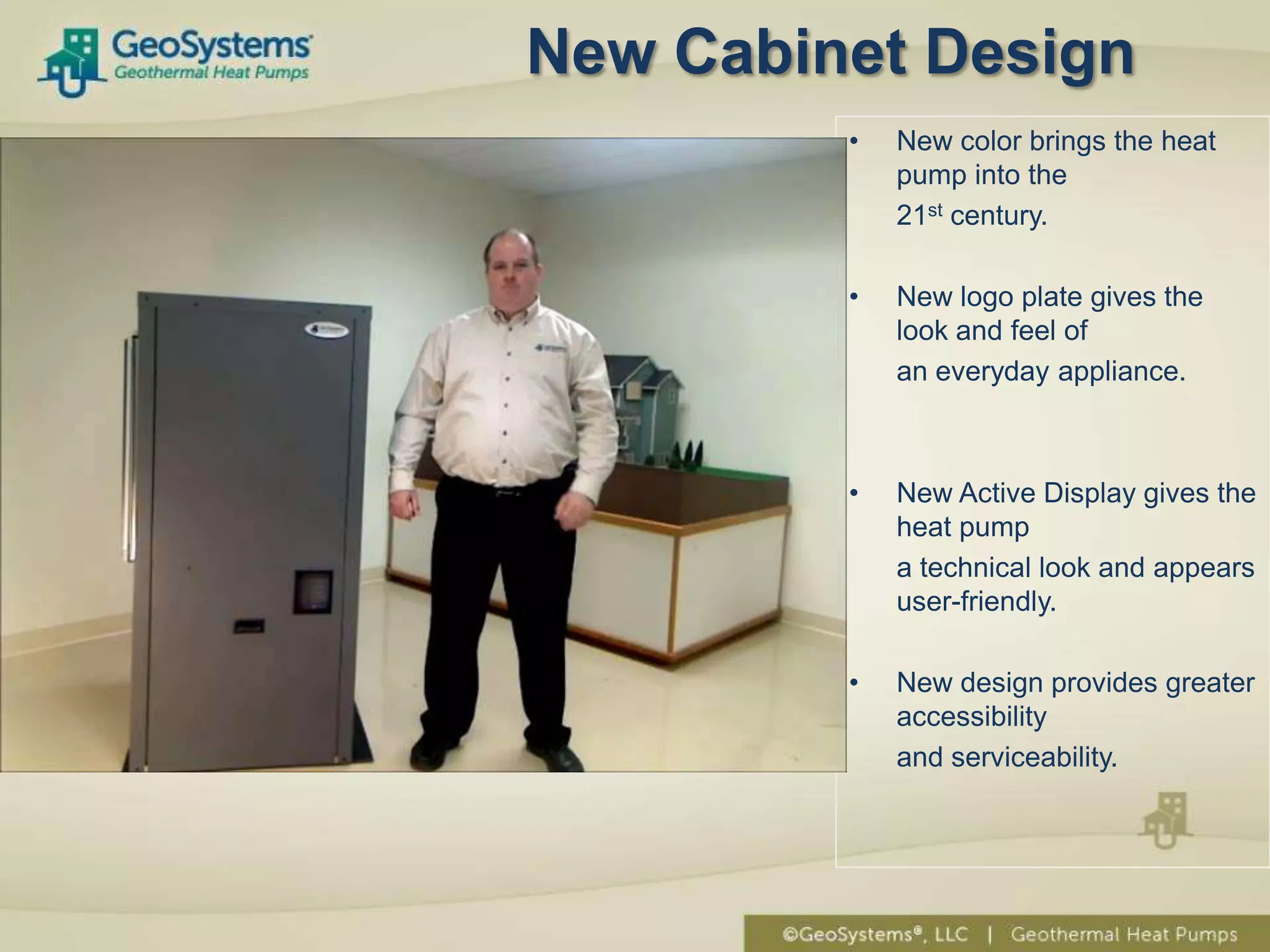 New Cabinet Design
         •   New color brings the heat
             pump into the
             21st century.

         •   New logo plate gives the
             look and feel of
             an everyday appliance.



         •   New Active Display gives the
             heat pump
             a technical look and appears
             user-friendly.

         •   New design provides greater
             accessibility
             and serviceability.
 