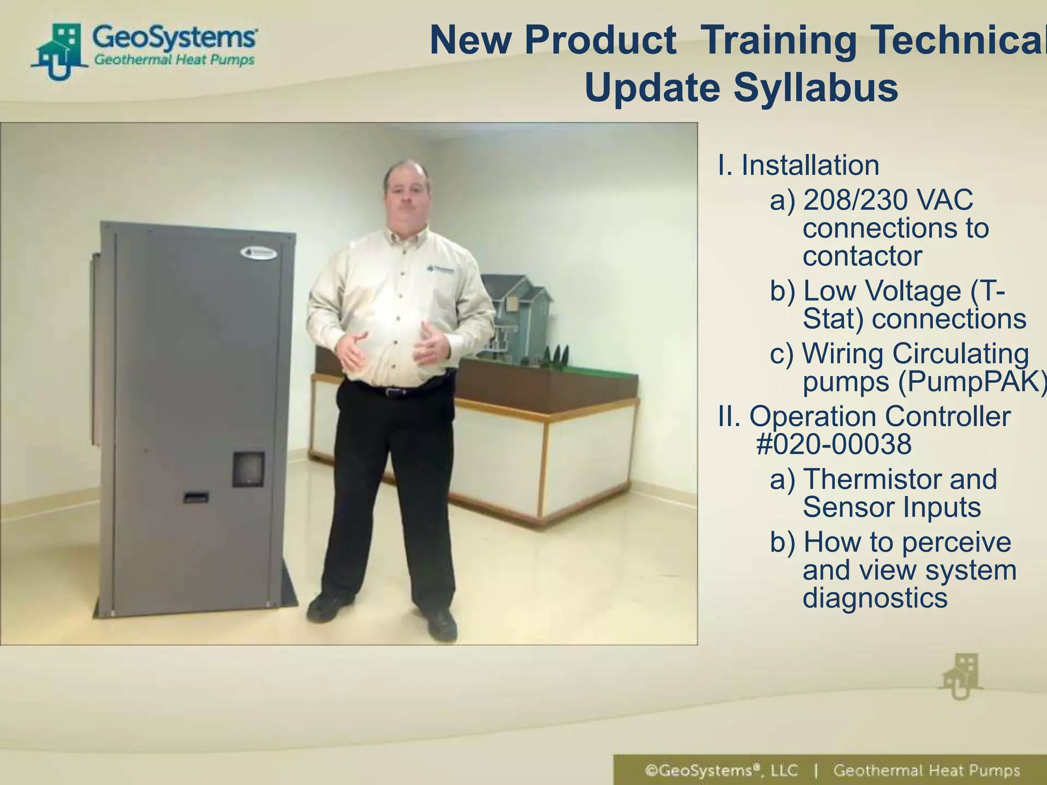 New Product Training Technical
       Update Syllabus
             I. Installation
                  a) 208/230 VAC
                     connections to
                     contactor
                  b) Low Voltage (T-
                     Stat) connections
                  c) Wiring Circulating
                     pumps (PumpPAK)
             II. Operation Controller
                 #020-00038
                  a) Thermistor and
                     Sensor Inputs
                  b) How to perceive
                     and view system
                     diagnostics
 