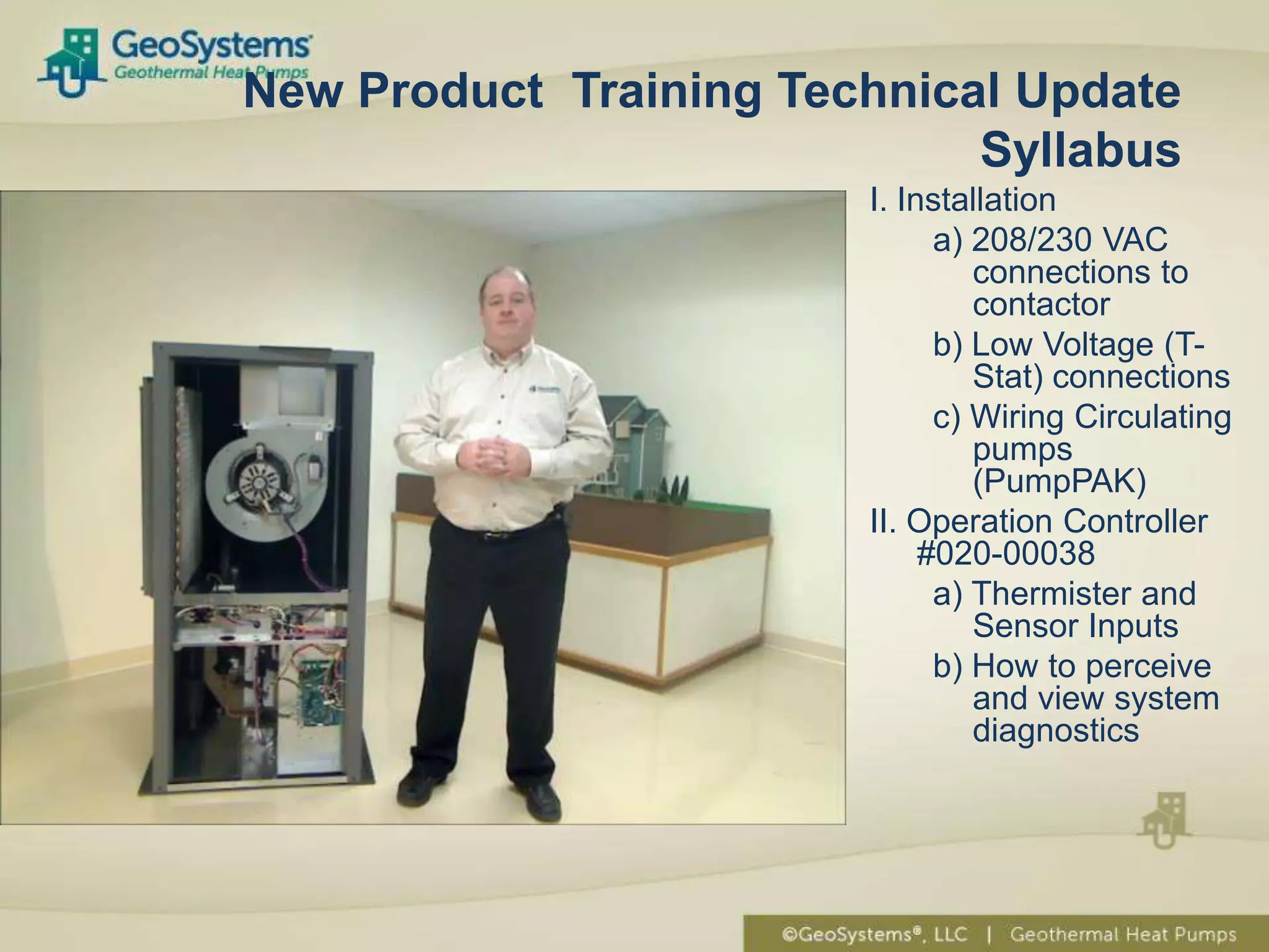New Product Training Technical Update
                             Syllabus
                        I. Installation
                              a) 208/230 VAC
                                 connections to
                                 contactor
                              b) Low Voltage (T-
                                 Stat) connections
                              c) Wiring Circulating
                                 pumps
                                 (PumpPAK)
                        II. Operation Controller
                             #020-00038
                              a) Thermister and
                                 Sensor Inputs
                              b) How to perceive
                                 and view system
                                 diagnostics
 