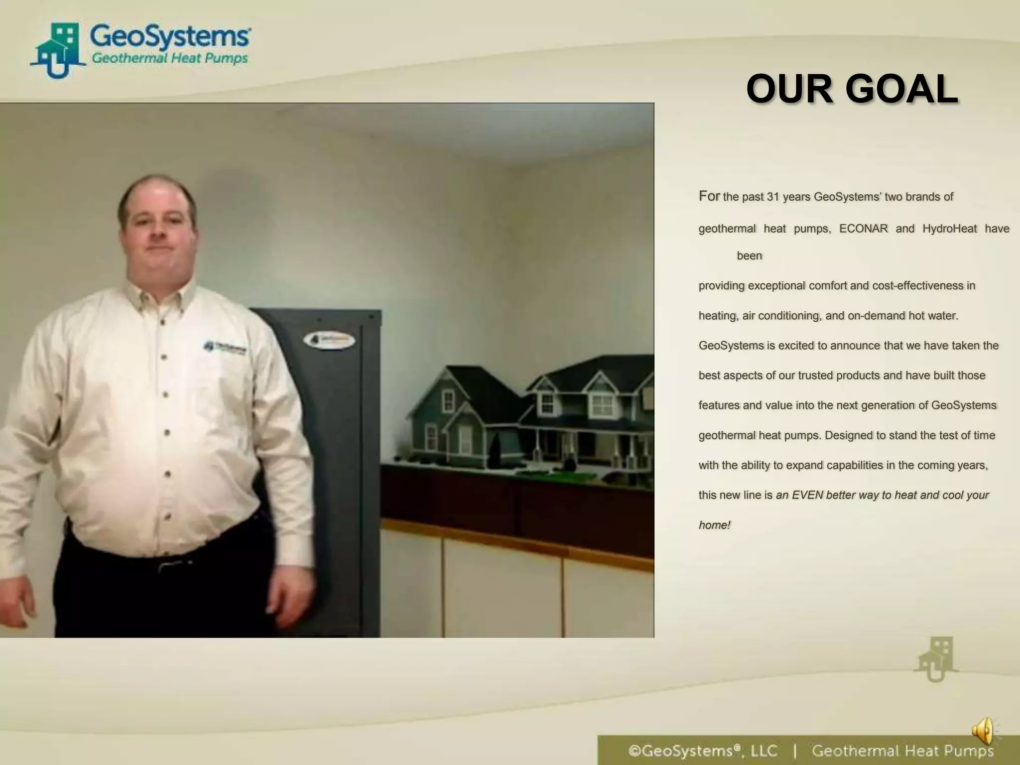 OUR GOAL

For the past 31 years GeoSystems’ two brands of

geothermal heat pumps, ECONAR and HydroHeat have

        been

providing exceptional comfort and cost-effectiveness in

heating, air conditioning, and on-demand hot water.

GeoSystems is excited to announce that we have taken the

best aspects of our trusted products and have built those

features and value into the next generation of GeoSystems

geothermal heat pumps. Designed to stand the test of time

with the ability to expand capabilities in the coming years,

this new line is an EVEN better way to heat and cool your

home!
 