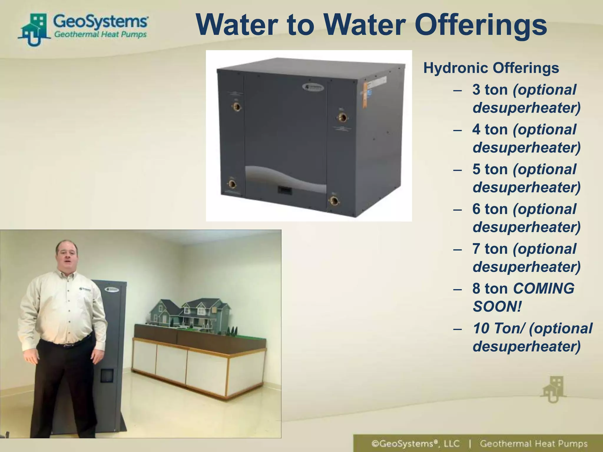 Water to Water Offerings
               Hydronic Offerings
                  – 3 ton (optional
                     desuperheater)
                  – 4 ton (optional
                     desuperheater)
                  – 5 ton (optional
                     desuperheater)
                  – 6 ton (optional
                     desuperheater)
                  – 7 ton (optional
                     desuperheater)
                  – 8 ton COMING
                     SOON!
                  – 10 Ton/ (optional
                     desuperheater)
 