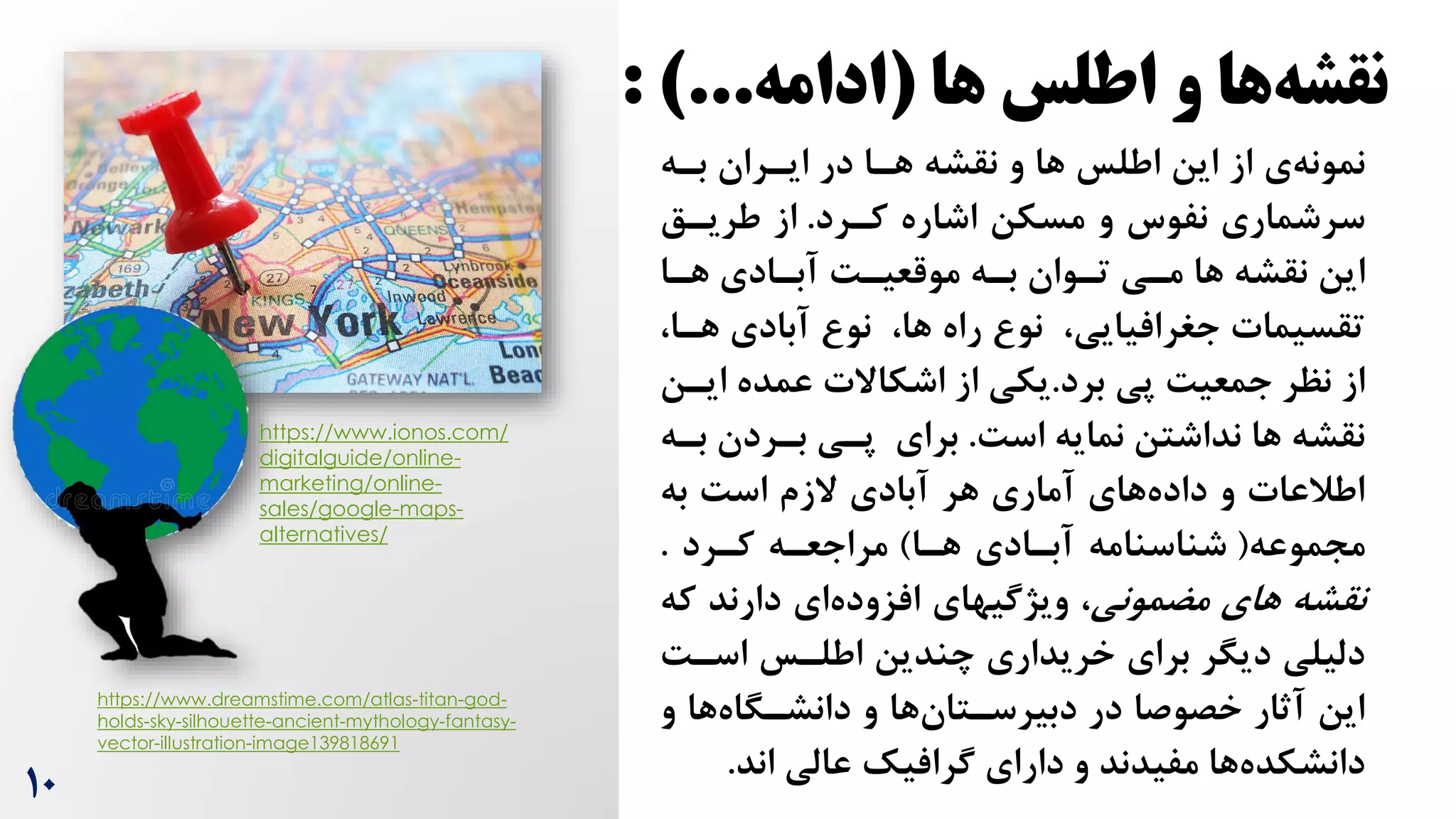 10
‫ها‬ ‫اطلس‬ ‫و‬ ‫ها‬‫نقشه‬
(
‫ادامه‬
: )...
https://www.dreamstime.com/atlas-titan-god-
holds-sky-silhouette-ancient-mythology-fantasy-
vector-illustration-image139818691
‫ی‬‫نمونه‬
‫بره‬ ‫ایرران‬ ‫در‬ ‫هرا‬ ‫نقشه‬ ‫و‬ ‫ها‬ ‫اطلس‬ ‫این‬ ‫از‬
‫کررد‬ ‫اشاره‬ ‫مسکن‬ ‫و‬ ‫نفوس‬ ‫سرشماری‬
.
‫طریرق‬ ‫از‬
‫ها‬ ‫نقشه‬ ‫این‬
‫تروان‬ ‫مری‬
‫هرا‬ ‫آبرادی‬ ‌‫موقعیر‬ ‫بره‬
‫نو‬ ،‫ها‬ ‫راه‬ ‫نو‬ ،‫جغرافیایی‬ ‫تقسیمات‬
‫هر‬ ‫آبادی‬
‫ا‬
،
‫برد‬ ‫پی‬ ‌‫جمعی‬ ‫نظر‬ ‫از‬
.
‫ا‬ ‫عمده‬ ‫اشکاالت‬ ‫از‬ ‫یکی‬
‫یرن‬
‌‫اس‬ ‫نمایه‬ ‫نداشتن‬ ‫ها‬ ‫نقشه‬
.
‫بر‬ ‫برردن‬ ‫پری‬ ‫برای‬
‫ه‬
‫به‬ ‌‫اس‬ ‫الزم‬ ‫آبادی‬ ‫هر‬ ‫آماری‬ ‫های‬‫داده‬ ‫و‬ ‫اطالعات‬
‫مجموعه‬
(
‫هرا‬ ‫آبرادی‬ ‫شناسنامه‬
)
‫کررد‬ ‫مراجعره‬
.
‫مضمونی‬ ‫های‬ ‫نقشه‬
‫ک‬ ‫دارند‬ ‫ای‬‫افزوده‬ ‫ویژگیهای‬ ،
‫ه‬
‌‫اسر‬ ‫اطلرس‬ ‫چندین‬ ‫خریداری‬ ‫برای‬ ‫دیگر‬ ‫دلیلی‬
‫و‬ ‫ها‬‫دانشرگاه‬ ‫و‬ ‫ها‬‫دبیرسرتان‬ ‫در‬ ‫خصوصا‬ ‫آثار‬ ‫این‬
‫اند‬ ‫عالی‬ ‫گرافیک‬ ‫دارای‬ ‫و‬ ‫مفیدند‬ ‫ها‬‫دانشکده‬
.
https://www.ionos.com/
digitalguide/online-
marketing/online-
sales/google-maps-
alternatives/
 