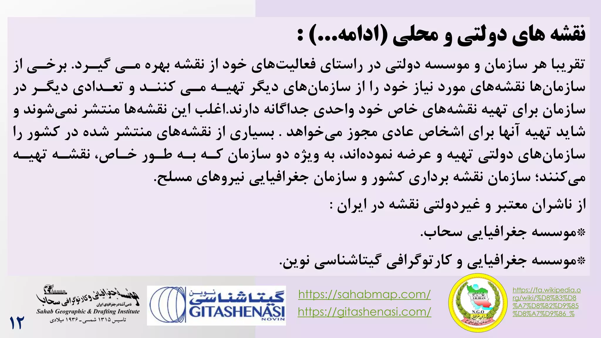 ‫و‬ ‫دولتی‬ ‫های‬ ‫نقشه‬
‫محلی‬
(
‫ادامه‬
: )...
‫بهره‬ ‫نقشه‬ ‫از‬ ‫خود‬ ‫های‬‌‫فعالی‬ ‫راستای‬ ‫در‬ ‫دولتی‬ ‫موسسه‬ ‫و‬ ‫سازمان‬ ‫هر‬ ‫تقریبا‬
‫گیررد‬ ‫مری‬
.
‫برخر‬
‫از‬ ‫ی‬
‫در‬ ‫دیگرر‬ ‫تعردادی‬ ‫و‬ ‫کننرد‬ ‫مری‬ ‫تهیره‬ ‫دیگر‬ ‫های‬‫سازمان‬ ‫از‬ ‫را‬ ‫خود‬ ‫نیاز‬ ‫مورد‬ ‫های‬‫نقشه‬ ‫ها‬‫سازمان‬
‫دارند‬ ‫جداگانه‬ ‫واحدی‬ ‫خود‬ ‫خاص‬ ‫های‬‫نقشه‬ ‫تهیه‬ ‫برای‬ ‫سازمان‬
.
‫ش‬‫نمی‬ ‫منتشر‬ ‫ها‬‫نقشه‬ ‫این‬ ‫اغلب‬
‫و‬ ‫وند‬
‫خواهد‬‫می‬ ‫مجوز‬ ‫عادی‬ ‫اشخاص‬ ‫برای‬ ‫آنها‬ ‫تهیه‬ ‫شاید‬
.
‫کشو‬ ‫در‬ ‫شده‬ ‫منتشر‬ ‫های‬‫نقشه‬ ‫از‬ ‫بسیاری‬
‫را‬ ‫ر‬
‫تهیره‬ ‫نقشره‬ ،‫خراص‬ ‫طرور‬ ‫بره‬ ‫کره‬ ‫سازمان‬ ‫دو‬ ‫ویژه‬ ‫به‬ ،‫اند‬‫نموده‬ ‫عرضه‬ ‫و‬ ‫تهیه‬ ‫دولتی‬ ‫های‬‫سازمان‬
‫مسلح‬ ‫های‬‫نیرو‬ ‫جغرافیایی‬ ‫سازمان‬ ‫و‬ ‫کشور‬ ‫برداری‬ ‫نقشه‬ ‫سازمان‬ ‫کنند؛‬‫می‬
.
‫از‬
‫ناشران‬
‫غیردولتی‬ ‫و‬ ‫معتبر‬
‫ایران‬ ‫در‬ ‫نقشه‬
:
*
‫موسسه‬
‫جغرافیایی‬
‫سحاه‬
.
*
‫موسسه‬
‫کارتوگرافی‬ ‫و‬ ‫جغرافیایی‬
‫نوین‬ ‫گیتاشناسی‬
.
https://sahabmap.com/
https://gitashenasi.com/
https://fa.wikipedia.o
rg/wiki/%D8%B3%D8
%A7%D8%B2%D9%85
%D8%A7%D9%86_%
12
 