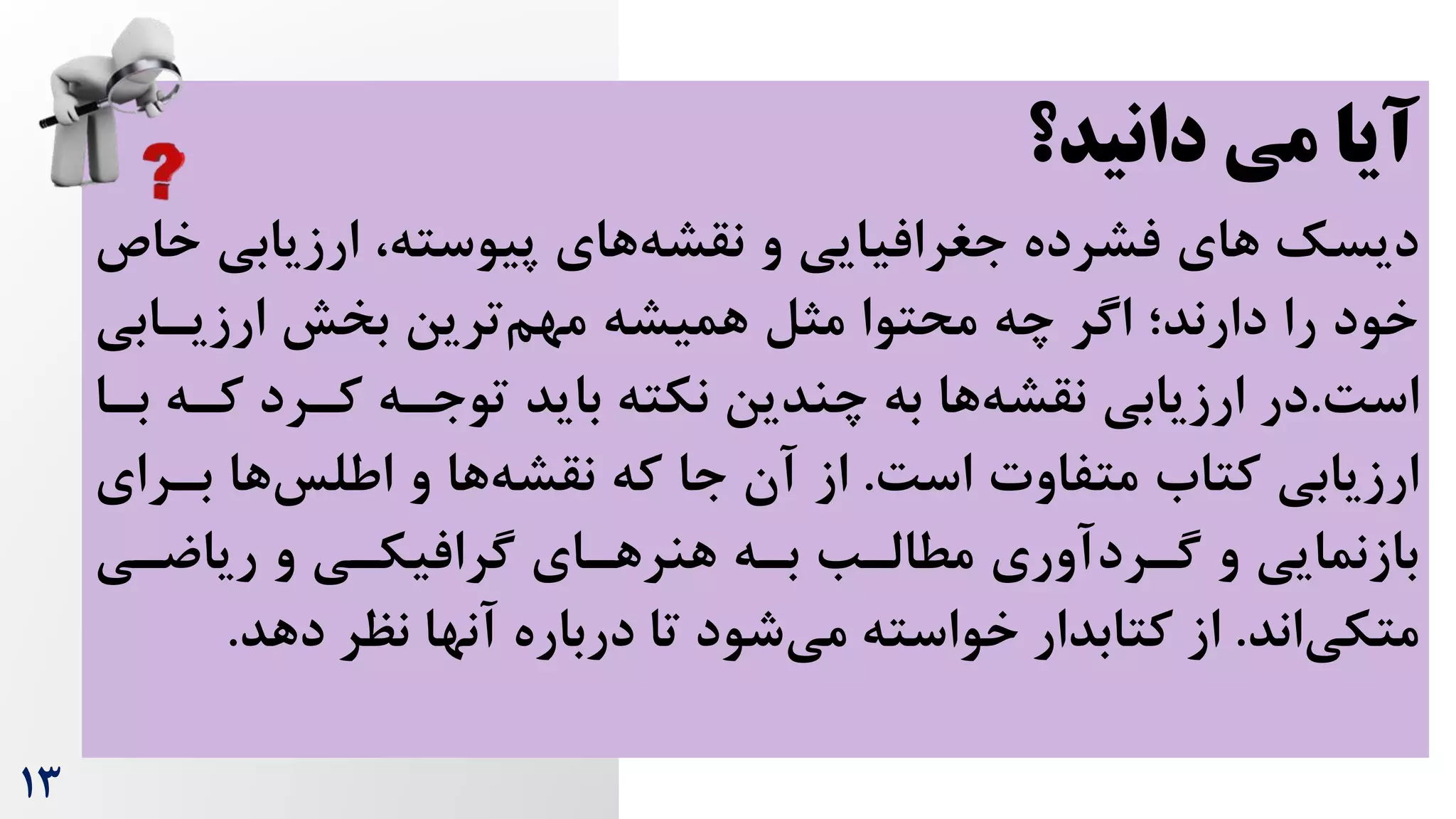 13
‫دانید؟‬ ‫می‬ ‫آیا‬
‫دیسک‬
‫ارزیابی‬ ،‫پیوسته‬ ‫های‬‫نقشه‬ ‫و‬ ‫جغرافیایی‬ ‫فشرده‬ ‫های‬
‫خاص‬
‫ارزیرابی‬ ‫بخش‬ ‫ترین‬‫مهم‬ ‫همیشه‬ ‫مثل‬ ‫محتوا‬ ‫چه‬ ‫اگر‬ ‫دارند؛‬ ‫را‬ ‫خود‬
‌‫اس‬
.
‫کره‬ ‫کررد‬ ‫توجره‬ ‫باید‬ ‫نکته‬ ‫چندین‬ ‫به‬ ‫ها‬‫نقشه‬ ‫ارزیابی‬ ‫در‬
‫برا‬
‌‫اس‬ ‫متفاوت‬ ‫کتاه‬ ‫ارزیابی‬
.
‫برر‬ ‫ها‬‫اطلس‬ ‫و‬ ‫ها‬‫نقشه‬ ‫که‬ ‫جا‬ ‫آن‬ ‫از‬
‫ای‬
‫ریاضری‬ ‫و‬ ‫گرافیکری‬ ‫هرای‬‫هنر‬ ‫بره‬ ‫مطالرب‬ ‫گرردآوری‬ ‫و‬ ‫بازنمایی‬
‫اند‬‫متکی‬
.
‫دهد‬ ‫نظر‬ ‫آنها‬ ‫درباره‬ ‫تا‬ ‫شود‬‫می‬ ‫خواسته‬ ‫کتابدار‬ ‫از‬
.
 