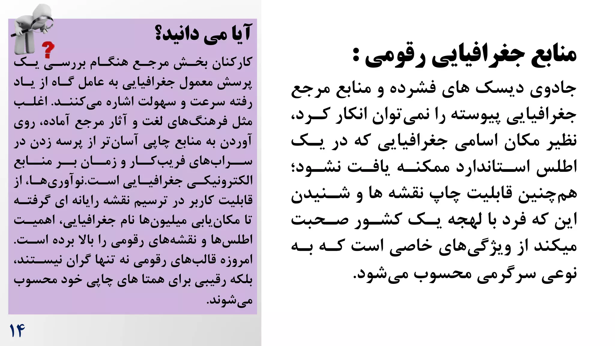 14
‫رقومی‬ ‫جغرافیایی‬ ‫منابع‬
:
‫مرجع‬ ‫منابع‬ ‫و‬ ‫فشرده‬ ‫های‬ ‫دیسک‬ ‫جادوی‬
‫انکار‬ ‫توان‬‫نمی‬ ‫را‬ ‫پیوسته‬ ‫جغرافیایی‬
،‫کررد‬
‫یرک‬ ‫در‬ ‫که‬ ‫جغرافیایی‬ ‫اسامی‬ ‫مکان‬ ‫نظیر‬
‫نشرود؛‬ ‌‫یافر‬ ‫ممکنره‬ ‫اسرتاندارد‬ ‫اطلس‬
‫شرنید‬ ‫و‬ ‫ها‬ ‫نقشه‬ ‫چاپ‬ ‌‫قابلی‬ ‫چنین‬‫هم‬
‫ن‬
‌‫صرحب‬ ‫کشرور‬ ‫یرک‬ ‫لهجه‬ ‫با‬ ‫فرد‬ ‫که‬ ‫این‬
‫بره‬ ‫کره‬ ‌‫اس‬ ‫خاصی‬ ‫های‬‫ویژگی‬ ‫از‬ ‫میکند‬
‫شود‬‫می‬ ‫محسوه‬ ‫سرگرمی‬ ‫نوعی‬
.
‫دانید؟‬ ‫می‬ ‫آیا‬
‫کارکنان‬
‫یرک‬ ‫بررسری‬ ‫هنگرام‬ ‫مرجرع‬ ‫بخرش‬
‫یراد‬ ‫از‬ ‫گراه‬ ‫عامل‬ ‫به‬ ‫جغرافیایی‬ ‫معمول‬ ‫پرسش‬
‫کننرد‬‫می‬ ‫اشاره‬ ‌‫سهول‬ ‫و‬ ‌‫سرع‬ ‫رفته‬
.
‫اغلرب‬
‫مرجع‬ ‫آثار‬ ‫و‬ ‌‫لغ‬ ‫های‬‫فرهنگ‬ ‫مثل‬
،‫آماده‬
‫روی‬
‫د‬ ‫زدن‬ ‫پرسه‬ ‫از‬ ‫تر‬‫آسان‬ ‫چاپی‬ ‫منابع‬ ‫به‬ ‫آوردن‬
‫ر‬
‫منررابع‬ ‫بررر‬ ‫زمرران‬ ‫و‬ ‫کررار‬‫فریب‬ ‫های‬‫سررراه‬
‫رایی‬
‫ر‬‫جغرافی‬ ‫ری‬
‫ر‬‫الکترونیک‬
‌‫ر‬
‫ر‬‫اس‬
.
‫را‬
‫ر‬‫ه‬‫نوآوری‬
‫از‬ ،
‫گ‬ ‫ای‬ ‫رایانه‬ ‫نقشه‬ ‫ترسیم‬ ‫در‬ ‫کاربر‬ ‌‫قابلی‬
‫رفتره‬
‫اهم‬ ،‫جغرافیایی‬ ‫نام‬ ‫ها‬‫میلیون‬ ‫یابی‬‫مکان‬ ‫تا‬
‌‫یر‬
‌‫اسر‬ ‫برده‬ ‫باال‬ ‫را‬ ‫رقومی‬ ‫های‬‫نقشه‬ ‫و‬ ‫ها‬‫اطلس‬
.
‫نیسرتن‬ ‫گران‬ ‫تنها‬ ‫نه‬ ‫رقومی‬ ‫های‬‫قالب‬ ‫امروزه‬
،‫د‬
‫برای‬ ‫رقیبی‬ ‫بلکه‬
‫های‬ ‫همتا‬
‫محس‬ ‫خود‬ ‫چاپی‬
‫وه‬
‫شوند‬‫می‬
.
 