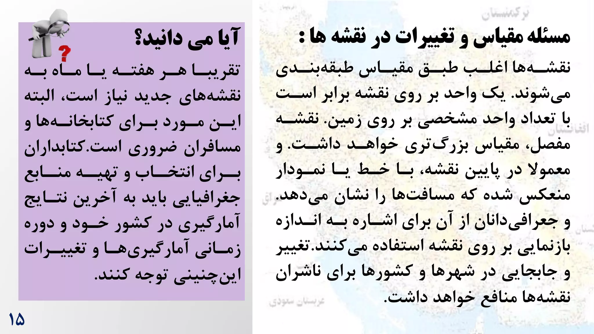 1۵
‫مسئله‬
‫نقش‬ ‫در‬ ‫تغییرات‬ ‫و‬ ‫مقیاس‬
‫ها‬ ‫ه‬
:
‫ردی‬
‫ر‬‫بن‬‫طبقه‬ ‫راس‬
‫ر‬‫مقی‬ ‫رق‬
‫ر‬‫طب‬ ‫رب‬
‫ر‬‫اغل‬ ‫ها‬‫ره‬
‫ر‬‫نقش‬
‫شوند‬‫می‬
.
‫اسر‬ ‫برابر‬ ‫نقشه‬ ‫روی‬ ‫بر‬ ‫واحد‬ ‫یک‬
‌
‫زمین‬ ‫روی‬ ‫بر‬ ‫مشخصی‬ ‫واحد‬ ‫تعداد‬ ‫با‬
.
‫نقشر‬
‫ه‬
‌‫داشر‬ ‫خواهرد‬ ‫تری‬‫بزرگ‬ ‫مقیاس‬ ،‫مفصل‬
.
‫و‬
‫نمرودار‬ ‫یرا‬ ‫خرط‬ ‫برا‬ ،‫نقشه‬ ‫پایین‬ ‫در‬ ‫معموال‬
‫دهد‬‫می‬ ‫نشان‬ ‫را‬ ‫ها‬‌‫مساف‬ ‫که‬ ‫شده‬ ‫منعکس‬
.
‫انردازه‬ ‫بره‬ ‫اشراره‬ ‫برای‬ ‫آن‬ ‫از‬ ‫دانان‬‫جعرافی‬ ‫و‬
‫استفاده‬ ‫نقشه‬ ‫روی‬ ‫بر‬ ‫بازنمایی‬
‫کنن‬‫می‬
‫د‬
.
‫تغییر‬
‫ناشران‬ ‫برای‬ ‫ها‬‫کشور‬ ‫و‬ ‫ها‬‫شهر‬ ‫در‬ ‫جابجایی‬ ‫و‬
‌‫داش‬ ‫خواهد‬ ‫منافع‬ ‫ها‬‫نقشه‬
.
‫دانید؟‬ ‫می‬ ‫آیا‬
‫را‬
‫ر‬‫تقریب‬
‫ره‬
‫ر‬‫ب‬ ‫راه‬
‫ر‬‫م‬ ‫را‬
‫ر‬‫ی‬ ‫ره‬
‫ر‬‫هفت‬ ‫رر‬
‫ر‬‫ه‬
،‌‫اس‬ ‫نیاز‬ ‫جدید‬ ‫های‬‫نقشه‬
‫البت‬
‫ه‬
‫رورد‬
‫ر‬‫م‬ ‫رن‬
‫ر‬‫ای‬
‫و‬ ‫ها‬‫ره‬
‫ر‬‫کتابخان‬ ‫ررای‬
‫ر‬‫ب‬
‌‫اس‬ ‫ضروری‬ ‫مسافران‬
.
‫کتابدارا‬
‫ن‬
‫رابع‬
‫منر‬ ‫ره‬
‫تهیر‬ ‫و‬ ‫راه‬
‫انتخر‬ ‫ررای‬
‫بر‬
‫نتر‬ ‫آخرین‬ ‫به‬ ‫باید‬ ‫جغرافیایی‬
‫ایج‬
‫دوره‬ ‫و‬ ‫خرود‬ ‫کشور‬ ‫در‬ ‫آمارگیری‬
‫ررات‬
‫ر‬‫تغیی‬ ‫و‬ ‫را‬
‫ر‬‫ه‬‫آمارگیری‬ ‫رانی‬
‫ر‬‫زم‬
‫کنند‬ ‫توجه‬ ‫چنینی‬‫این‬
.
 