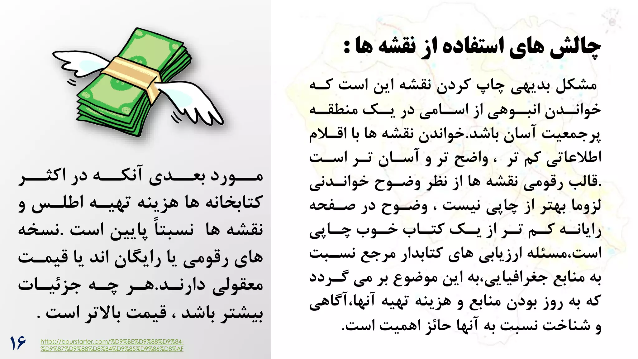 16
‫نقشه‬ ‫از‬ ‫استفاده‬ ‫های‬ ‫چالش‬
‫ها‬
:
‫مشکل‬
‫این‬ ‫نقشه‬ ‫کردن‬ ‫چاپ‬ ‫بدیهی‬
‌‫اس‬
‫کر‬
‫ه‬
‫ره‬
‫منطقر‬ ‫رک‬
‫یر‬ ‫در‬ ‫رامی‬
‫اسر‬ ‫از‬ ‫روهی‬
‫انبر‬ ‫ردن‬
‫خوانر‬
‫آسان‬ ‌‫پرجمعی‬
‫باشد‬
.
‫خواندن‬
‫اقر‬ ‫با‬ ‫ها‬ ‫نقشه‬
‫الم‬
‌‫اسر‬ ‫ترر‬ ‫آسران‬ ‫و‬ ‫تر‬ ‫واضح‬ ، ‫تر‬ ‫کم‬ ‫اطالعاتی‬
.
‫خوانردنی‬ ‫وضروح‬ ‫نظر‬ ‫از‬ ‫ها‬ ‫نقشه‬ ‫رقومی‬ ‫قالب‬
‫صرفحه‬ ‫در‬ ‫وضروح‬ ، ‌‫نیس‬ ‫چاپی‬ ‫از‬ ‫بهتر‬ ‫لزوما‬
‫راپی‬
‫ر‬‫چ‬ ‫روه‬
‫ر‬‫خ‬ ‫راه‬
‫ر‬‫کت‬ ‫رک‬
‫ر‬‫ی‬ ‫از‬ ‫رر‬
‫ر‬‫ت‬ ‫رم‬
‫ر‬‫ک‬ ‫ره‬
‫ر‬‫رایان‬
‫نسر‬ ‫مرجع‬ ‫کتابدار‬ ‫های‬ ‫ارزیابی‬ ‫مسئله‬،‌‫اس‬
‌‫ب‬
‫گر‬ ‫می‬ ‫بر‬ ‫موضو‬ ‫این‬ ‫به‬،‫جغرافیایی‬ ‫منابع‬ ‫به‬
‫ردد‬
‫آگ‬،‫آنها‬ ‫تهیه‬ ‫هزینه‬ ‫و‬ ‫منابع‬ ‫بودن‬ ‫روز‬ ‫به‬ ‫که‬
‫اهی‬
‌‫اس‬ ‌‫اهمی‬ ‫حائز‬ ‫آنها‬ ‫به‬ ‌‫نسب‬ ‌‫شناخ‬ ‫و‬
.
‫اکثررر‬ ‫در‬ ‫آنکرره‬ ‫بعرردی‬ ‫مررورد‬
‫و‬ ‫اطلرس‬ ‫تهیره‬ ‫هزینه‬ ‫ها‬ ‫کتابخانه‬
‌‫اس‬ ‫پایین‬ ً‫ا‬‫نسبت‬ ‫ها‬ ‫نقشه‬
.
‫ن‬
‫سخه‬
‫اند‬ ‫رایگان‬ ‫یا‬ ‫رقومی‬ ‫های‬
‌‫قیمر‬ ‫یا‬
‫معقولی‬
‫دارنرد‬
.
‫هرر‬
‫جزئیرات‬ ‫چره‬
‫اس‬ ‫باالتر‬ ‌‫قیم‬ ، ‫باشد‬ ‫بیشتر‬
‌
.
https://bourstarter.com/%D9%BE%D9%88%D9%84-
%D9%87%D9%88%D8%B4%D9%85%D9%86%D8%AF
 