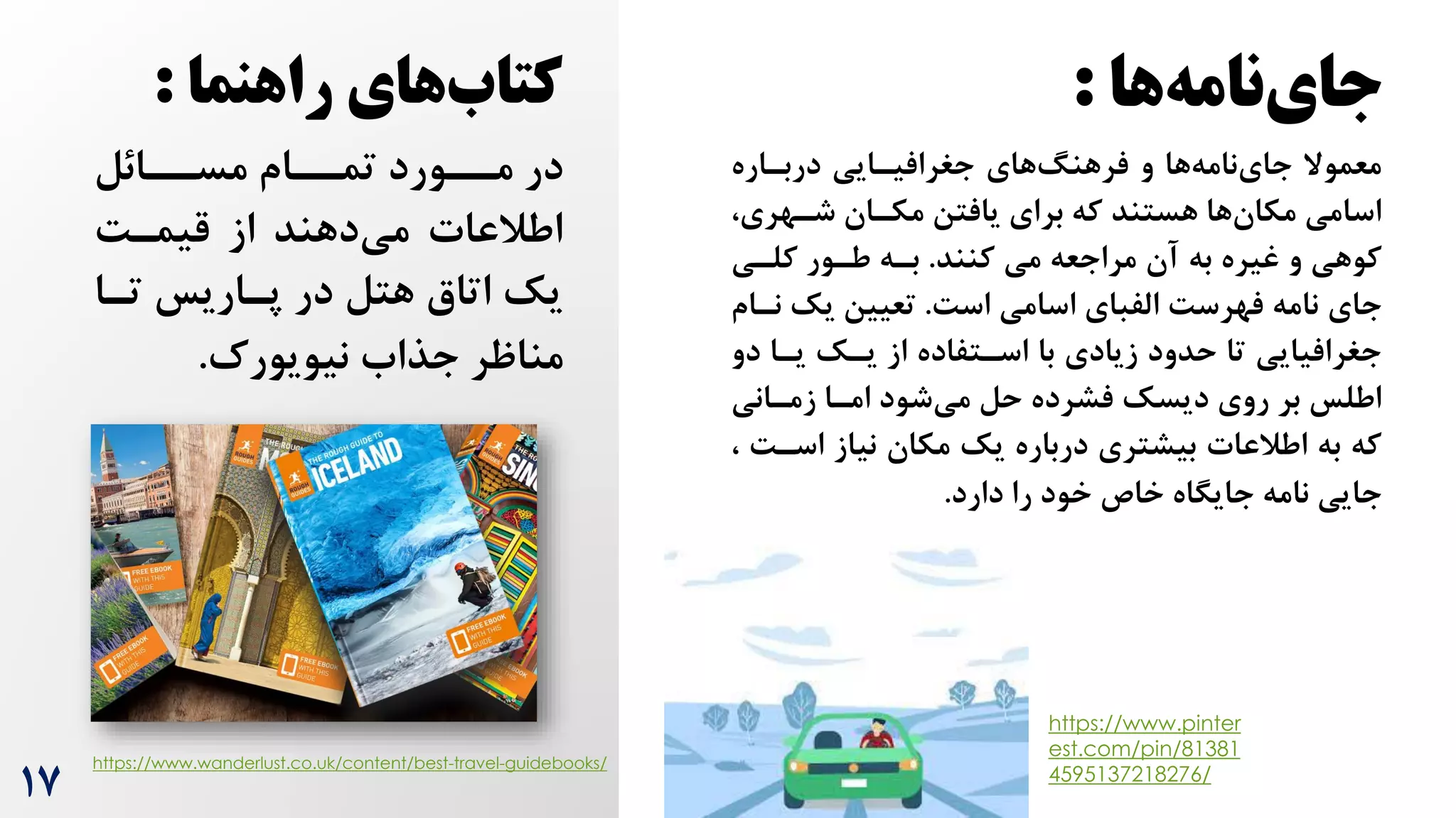 17
‫ها‬‫نامه‬‫جای‬
:
‫دربراره‬ ‫جغرافیرایی‬ ‫های‬‫فرهنگ‬ ‫و‬ ‫ها‬‫نامه‬‫جای‬ ‫معموال‬
‫شرهری‬ ‫مکران‬ ‫یافتن‬ ‫برای‬ ‫که‬ ‫هستند‬ ‫ها‬‫مکان‬ ‫اسامی‬
،
‫مراجعه‬ ‫آن‬ ‫به‬ ‫غیره‬ ‫و‬ ‫کوهی‬
‫کنند‬ ‫می‬
.
‫کلری‬ ‫طرور‬ ‫بره‬
‫جای‬
‌‫اس‬ ‫اسامی‬ ‫الفبای‬ ‌‫فهرس‬ ‫نامه‬
.
‫یک‬ ‫تعیین‬
‫نرام‬
‫دو‬ ‫یرا‬ ‫یرک‬ ‫از‬ ‫اسرتفاده‬ ‫با‬ ‫زیادی‬ ‫حدود‬ ‫تا‬ ‫جغرافیایی‬
‫زمرانی‬ ‫امرا‬ ‫شود‬‫می‬ ‫حل‬ ‫فشرده‬ ‫دیسک‬ ‫روی‬ ‫بر‬ ‫اطلس‬
‫اسر‬ ‫نیاز‬ ‫مکان‬ ‫یک‬ ‫درباره‬ ‫بیشتری‬ ‫اطالعات‬ ‫به‬ ‫که‬
، ‌
‫دارد‬ ‫را‬ ‫خود‬ ‫خاص‬ ‫جایگاه‬ ‫نامه‬ ‫جایی‬
.
‫راهنما‬ ‫های‬‫کتاب‬
:
‫ررائل‬
‫ر‬‫مس‬ ‫ررام‬
‫ر‬‫تم‬ ‫ررورد‬
‫ر‬‫م‬ ‫در‬
‌‫قیمر‬ ‫از‬ ‫دهند‬‫می‬ ‫اطالعات‬
‫ترا‬ ‫پراریس‬ ‫در‬ ‫هتل‬ ‫اتاق‬ ‫یک‬
‌‫نیویور‬ ‫جذاه‬ ‫مناظر‬
.
https://www.pinter
est.com/pin/81381
4595137218276/
https://www.wanderlust.co.uk/content/best-travel-guidebooks/
 