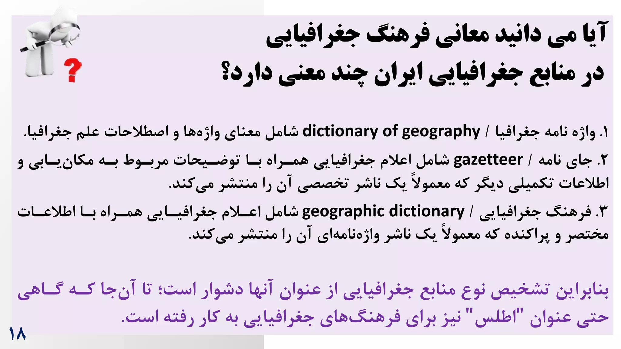 ‫جغرافیایی‬ ‫فرهنگ‬ ‫معانی‬ ‫دانید‬ ‫می‬ ‫آیا‬
‫دارد؟‬ ‫معنی‬ ‫چند‬ ‫ایران‬ ‫جغرافیایی‬ ‫منابع‬ ‫در‬
1
.
‫جغرافیا‬ ‫نامه‬ ‫واژه‬
/
dictionary of geography
‫علم‬ ‫اصطالحات‬ ‫و‬ ‫ها‬‫واژه‬ ‫معنای‬ ‫شامل‬
‫جغرافیا‬
.
2
.
‫نامه‬ ‫جای‬
/
gazetteer
‫و‬ ‫یرابی‬‫مکان‬ ‫بره‬ ‫مربروط‬ ‫توضریحات‬ ‫برا‬ ‫همرراه‬ ‫جغرافیایی‬ ‫اعالم‬ ‫شامل‬
‫کند‬‫می‬ ‫منتشر‬ ‫را‬ ‫آن‬ ‫تخصصی‬ ‫ناشر‬ ‫یک‬ ً‫ال‬‫معمو‬ ‫که‬ ‫دیگر‬ ‫تکمیلی‬ ‫اطالعات‬
.
3
.
‫جغرافیایی‬ ‫فرهنگ‬
/
geographic dictionary
‫اطالعرات‬ ‫برا‬ ‫همرراه‬ ‫جغرافیرایی‬ ‫اعرالم‬ ‫شامل‬
‫کند‬‫می‬ ‫منتشر‬ ‫را‬ ‫آن‬ ‫ای‬‫نامه‬‫واژه‬ ‫ناشر‬ ‫یک‬ ً‫ال‬‫معمو‬ ‫که‬ ‫پراکنده‬ ‫و‬ ‫مختصر‬
.
‫کره‬ ‫جا‬‫آن‬ ‫تا‬ ‫اس‌؛‬ ‫دشوار‬ ‫آنها‬ ‫عنوان‬ ‫از‬ ‫جغرافیایی‬ ‫منابع‬ ‫نو‬ ‫تشخیص‬ ‫بنابراین‬
‫گراهی‬
‫عنوان‬ ‫حتی‬
"
‫اطلس‬
"
‌‫اس‬ ‫رفته‬ ‫کار‬ ‫به‬ ‫جغرافیایی‬ ‫های‬‫فرهنگ‬ ‫برای‬ ‫نیز‬
.
18
 