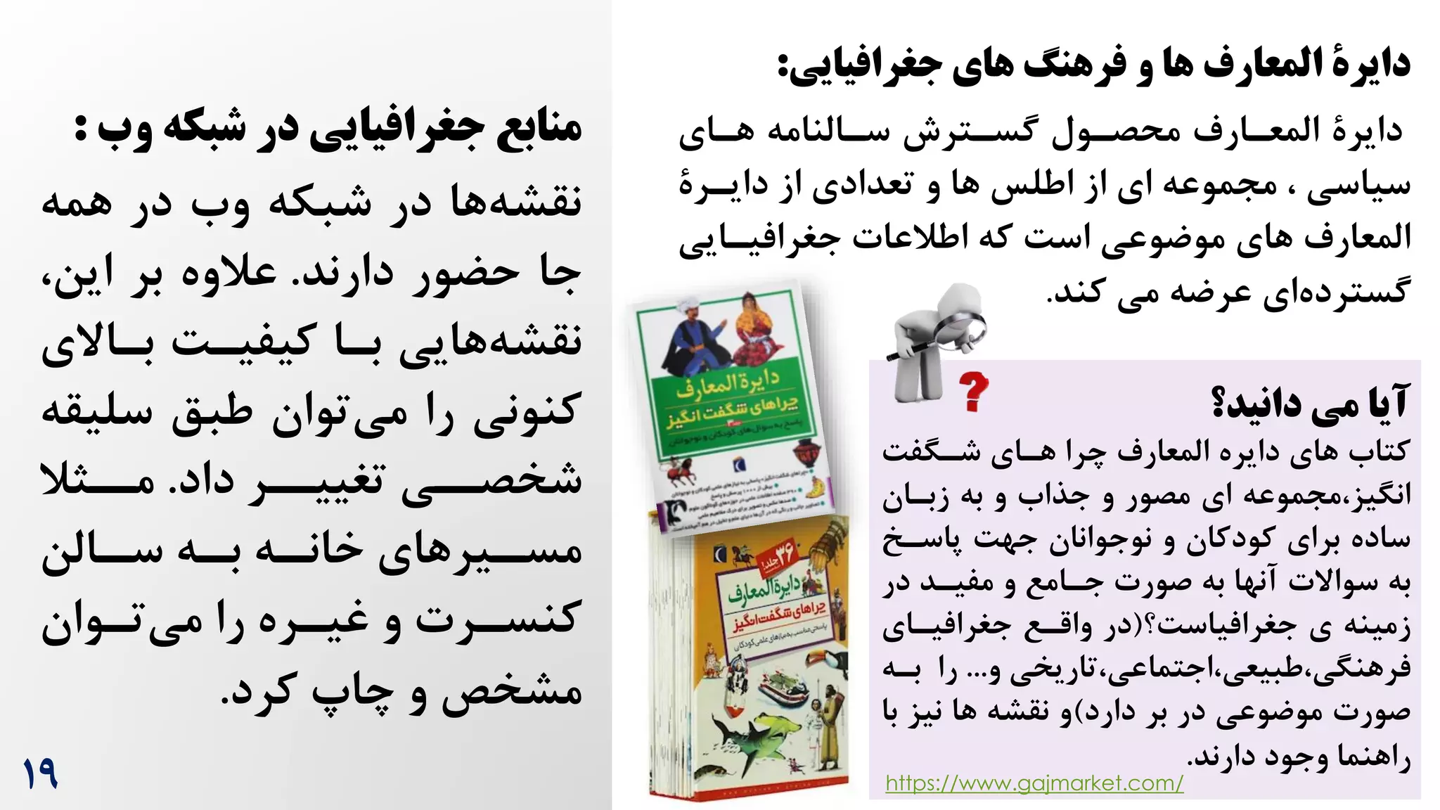 19
‫در‬ ‫جغرافیایی‬ ‫منابع‬
‫و‬ ‫شبکه‬
‫ب‬
:
‫همه‬ ‫در‬ ‫وه‬ ‫شبکه‬ ‫در‬ ‫ها‬‫نقشه‬
‫دارند‬ ‫حضور‬ ‫جا‬
.
،‫این‬ ‫بر‬ ‫عالوه‬
‫براال‬ ‌‫کیفیر‬ ‫برا‬ ‫هایی‬‫نقشه‬
‫ی‬
‫سلی‬ ‫طبق‬ ‫توان‬‫می‬ ‫را‬ ‫کنونی‬
‫قه‬
‫داد‬ ‫تغییررر‬ ‫شخصرری‬
.
‫مررثال‬
‫رالن‬
‫سر‬ ‫ره‬
‫بر‬ ‫ره‬
‫خانر‬ ‫ریرهای‬
‫مسر‬
‫روان‬
‫ر‬‫ت‬‫می‬ ‫را‬ ‫رره‬
‫ر‬‫غی‬ ‫و‬ ‫ررت‬
‫ر‬‫کنس‬
‫کرد‬ ‫چاپ‬ ‫و‬ ‫مشخص‬
.
‫دایر‬
‫ة‬
‫جغرافیایی‬ ‫های‬ ‫فرهنگ‬ ‫و‬ ‫ها‬ ‫المعارف‬
:
‫دایرة‬
‫هرای‬ ‫سرالنامه‬ ‫گسرترش‬ ‫محصرول‬ ‫المعرارم‬
‫ها‬ ‫اطلس‬ ‫از‬ ‫ای‬ ‫مجموعه‬ ، ‫سیاسی‬
‫و‬
‫دایررة‬ ‫از‬ ‫تعدادی‬
‫جغرافیرایی‬ ‫اطالعات‬ ‫که‬ ‌‫اس‬ ‫موضوعی‬ ‫های‬ ‫المعارم‬
‫کند‬ ‫می‬ ‫عرضه‬ ‫ای‬‫گسترده‬
.
‫دانید؟‬ ‫می‬ ‫آیا‬
‌‫شرگف‬ ‫هرای‬ ‫چرا‬ ‫المعارم‬ ‫دایره‬ ‫های‬ ‫کتاه‬
‫زبران‬ ‫به‬ ‫و‬ ‫جذاه‬ ‫و‬ ‫مصور‬ ‫ای‬ ‫مجموعه‬،‫انگیز‬
‫پاسرخ‬ ‌‫جه‬ ‫نوجوانان‬ ‫و‬ ‫کودکان‬ ‫برای‬ ‫ساده‬
‫در‬ ‫مفیرد‬ ‫و‬ ‫جرامع‬ ‫صورت‬ ‫به‬ ‫آنها‬ ‫سواالت‬ ‫به‬
‫جغرافیاس‌؟‬ ‫ی‬ ‫زمینه‬
(
‫جغرافیرای‬ ‫واقرع‬ ‫در‬
‫تاریخی‬،‫اجتماعی‬،‫طبیعی‬،‫فرهنگی‬
‫و‬
...
‫بر‬ ‫را‬
‫ه‬
‫دارد‬ ‫بر‬ ‫در‬ ‫موضوعی‬ ‫صورت‬
)
‫ب‬ ‫نیز‬ ‫ها‬ ‫نقشه‬ ‫و‬
‫ا‬
‫دارند‬ ‫وجود‬ ‫راهنما‬
.
https://www.gajmarket.com/
 