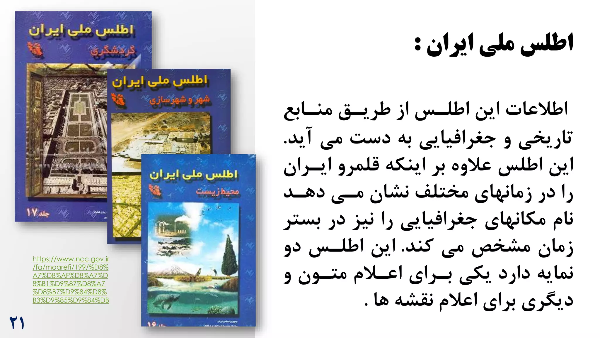 ‫ایران‬ ‫ملی‬ ‫اطلس‬
:
‫اطالعات‬
‫منرابع‬ ‫طریرق‬ ‫از‬ ‫اطلرس‬ ‫این‬
‫آی‬ ‫می‬ ‌‫دس‬ ‫به‬ ‫جغرافیایی‬ ‫و‬ ‫تاریخی‬
‫د‬
.
‫ایرر‬ ‫قلمرو‬ ‫اینکه‬ ‫بر‬ ‫عالوه‬ ‫اطلس‬ ‫این‬
‫ان‬
‫دهرد‬ ‫مری‬ ‫نشان‬ ‫مختلف‬ ‫زمانهای‬ ‫در‬ ‫را‬
‫بس‬ ‫در‬ ‫نیز‬ ‫را‬ ‫جغرافیایی‬ ‫مکانهای‬ ‫نام‬
‫تر‬
‫مشخص‬ ‫زمان‬
‫کند‬ ‫می‬
.
‫دو‬ ‫اطلرس‬ ‫این‬
‫و‬ ‫مترون‬ ‫اعرالم‬ ‫بررای‬ ‫یکی‬ ‫دارد‬ ‫نمایه‬
‫ها‬ ‫نقشه‬ ‫اعالم‬ ‫برای‬ ‫دیگری‬
.
https://www.ncc.gov.ir
/fa/moarefi/199/%D8%
A7%D8%AF%D8%A7%D
8%B1%D9%87%D8%A7
%D8%B7%D9%84%D8%
B3%D9%85%D9%84%DB
21
 