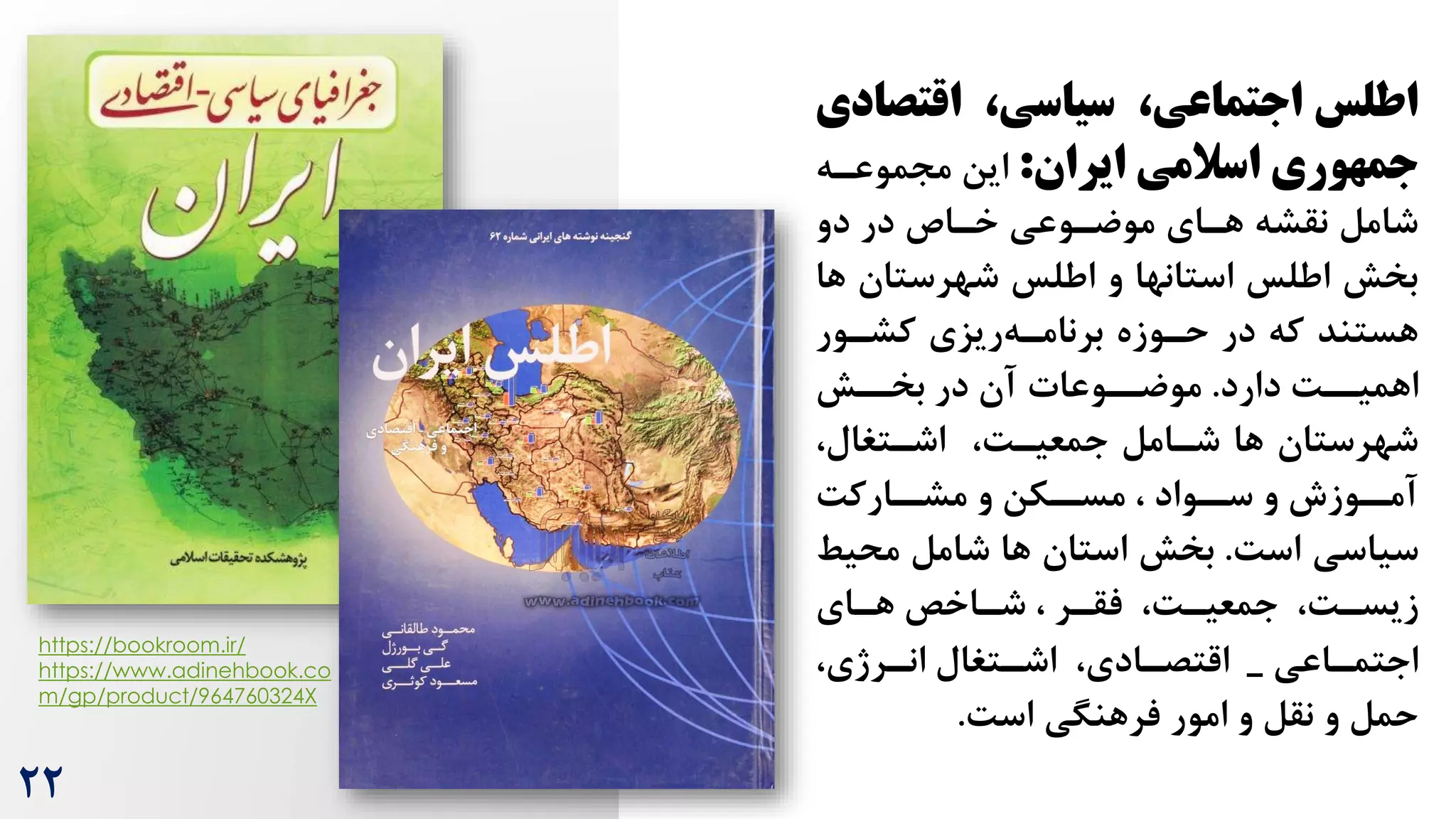 https://bookroom.ir/
https://www.adinehbook.co
m/gp/product/964760324X
‫اقتص‬ ،‫سیاسی‬ ،‫اجتماعی‬ ‫اطلس‬
‫ادی‬
‫ایران‬ ‫اسالمی‬ ‫جمهوری‬
:
‫مجموعره‬ ‫این‬
‫دو‬ ‫در‬ ‫خراص‬ ‫موضروعی‬ ‫هرای‬ ‫نقشه‬ ‫شامل‬
‫ه‬ ‫شهرستان‬ ‫اطلس‬ ‫و‬ ‫استانها‬ ‫اطلس‬ ‫بخش‬
‫ا‬
‫کشرور‬ ‫ریزی‬‫برنامره‬ ‫حروزه‬ ‫در‬ ‫که‬ ‫هستند‬
‫دارد‬ ‌‫اهمیرر‬
.
‫بخررش‬ ‫در‬ ‫آن‬ ‫موضرروعات‬
،‫اشرتغال‬ ،‌‫جمعیر‬ ‫شرامل‬ ‫ها‬ ‫شهرستان‬
‌‫رارک‬
‫مشر‬ ‫و‬ ‫رکن‬
‫مسر‬ ، ‫رواد‬
‫سر‬ ‫و‬ ‫روزش‬
‫آمر‬
‌‫اس‬ ‫سیاسی‬
.
‫محی‬ ‫شامل‬ ‫ها‬ ‫استان‬ ‫بخش‬
‫ط‬
‫رای‬
‫ر‬‫ه‬ ‫راخص‬
‫ر‬‫ش‬ ، ‫رر‬
‫ر‬‫فق‬ ،‌‫ر‬
‫ر‬‫جمعی‬ ،‌‫ر‬
‫ر‬‫زیس‬
‫راعی‬
‫ر‬‫اجتم‬
_
،‫ررژی‬
‫ر‬‫ان‬ ‫رتغال‬
‫ر‬‫اش‬ ،‫رادی‬
‫ر‬‫اقتص‬
‌‫اس‬ ‫فرهنگی‬ ‫امور‬ ‫و‬ ‫نقل‬ ‫و‬ ‫حمل‬
.
22
 