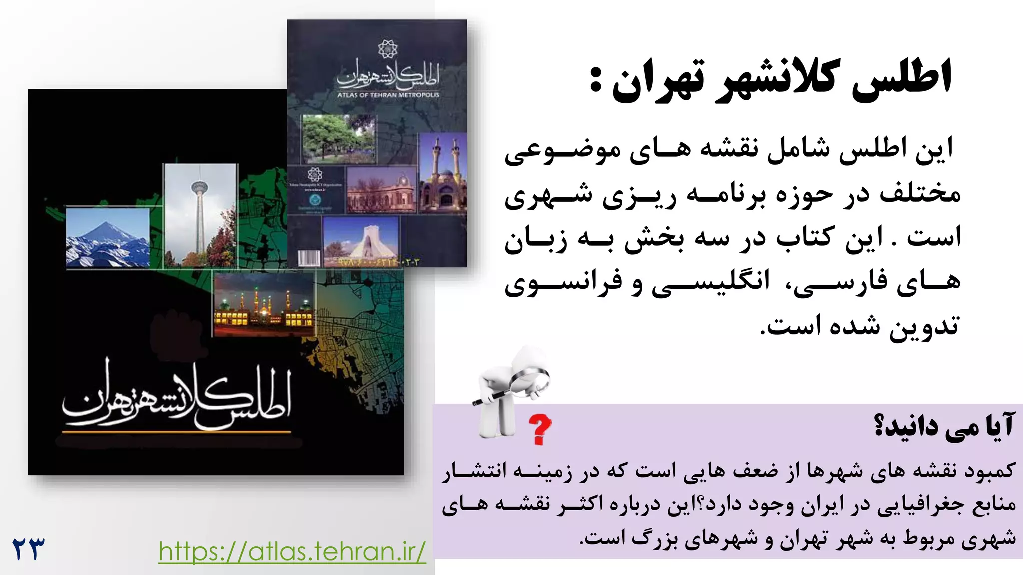 ‫تهران‬ ‫کالنشهر‬ ‫اطلس‬
:
‫موضروعی‬ ‫هرای‬ ‫نقشه‬ ‫شامل‬ ‫اطلس‬ ‫این‬
‫شرهری‬ ‫ریرزی‬ ‫برنامره‬ ‫حوزه‬ ‫در‬ ‫مختلف‬
‌‫اس‬
.
‫زبران‬ ‫بره‬ ‫بخش‬ ‫سه‬ ‫در‬ ‫کتاه‬ ‫این‬
‫روی‬
‫ر‬‫فرانس‬ ‫و‬ ‫ری‬
‫ر‬‫انگلیس‬ ،‫ری‬
‫ر‬‫فارس‬ ‫رای‬
‫ر‬‫ه‬
‌‫اس‬ ‫شده‬ ‫تدوین‬
.
https://atlas.tehran.ir/
‫دانید؟‬ ‫می‬ ‫آیا‬
‫کمبود‬
‫ضعف‬ ‫از‬ ‫شهرها‬ ‫های‬ ‫نقشه‬
‫که‬ ‌‫اس‬ ‫هایی‬
‫انتشرار‬ ‫زمینره‬ ‫در‬
‫وجود‬ ‫ایران‬ ‫در‬ ‫جغرافیایی‬ ‫منابع‬
‫اکثرر‬ ‫درباره‬ ‫دارد؟این‬
‫هرای‬ ‫نقشره‬
‫شهرهای‬ ‫و‬ ‫تهران‬ ‫شهر‬ ‫به‬ ‫مربوط‬ ‫شهری‬
‌‫اس‬ ‫بزرگ‬
.
23
 
