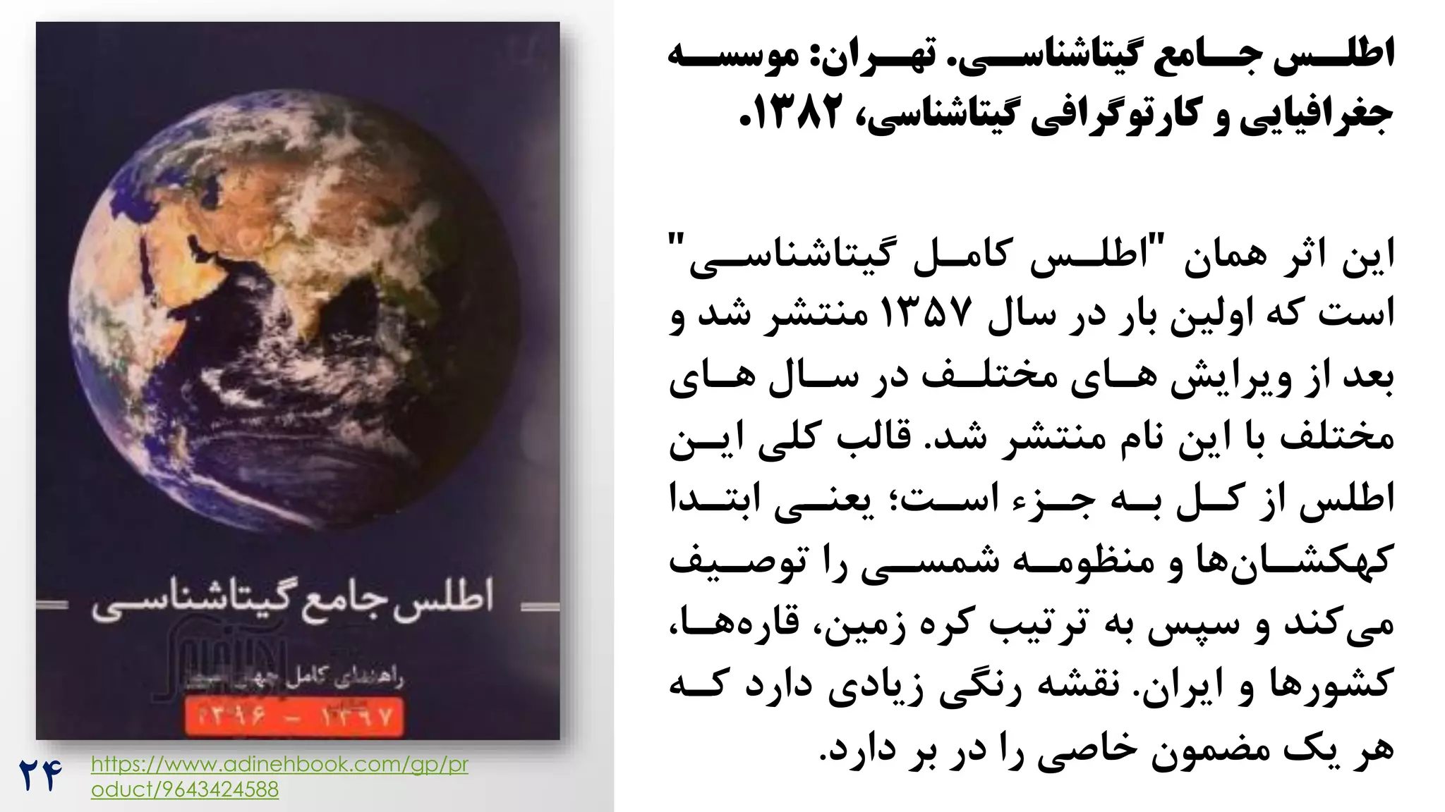 ‫سی‬
‫شیتاشناسس‬ ‫سامع‬
‫جس‬ ‫سس‬
‫اطلس‬
.
‫سران‬
‫تهس‬
:
‫سه‬
‫موسسس‬
،‫شیتاشناسی‬ ‫کارتوشرافی‬ ‫و‬ ‫جغرافیایی‬
۱382
.
‫همان‬ ‫اثر‬ ‫این‬
"
‫گیتاشناسری‬ ‫کامرل‬ ‫اطلرس‬
"
‫سال‬ ‫در‬ ‫بار‬ ‫اولین‬ ‫که‬ ‌‫اس‬
13۵7
‫و‬ ‫شد‬ ‫منتشر‬
‫هرای‬ ‫سرال‬ ‫در‬ ‫مختلرف‬ ‫هرای‬ ‫ویرایش‬ ‫از‬ ‫بعد‬
‫شد‬ ‫منتشر‬ ‫نام‬ ‫این‬ ‫با‬ ‫مختلف‬
.
‫کلی‬ ‫قالب‬
‫ایرن‬
‫ابتردا‬ ‫یعنری‬ ‫اسر‌؛‬ ‫جرزس‬ ‫بره‬ ‫کرل‬ ‫از‬ ‫اطلس‬
‫و‬ ‫ها‬‫ران‬
‫ر‬‫کهکش‬
‫ره‬
‫ر‬‫منظوم‬
‫ریف‬
‫ر‬‫توص‬ ‫را‬ ‫ری‬
‫ر‬‫شمس‬
‫قار‬ ،‫زمین‬ ‫کره‬ ‫ترتیب‬ ‫به‬ ‫سپس‬ ‫و‬ ‫کند‬‫می‬
،‫هرا‬‫ه‬
‫ایران‬ ‫و‬ ‫کشورها‬
.
‫کره‬ ‫دارد‬ ‫زیادی‬ ‫رنگی‬ ‫نقشه‬
‫دارد‬ ‫بر‬ ‫در‬ ‫را‬ ‫خاصی‬ ‫مضمون‬ ‫یک‬ ‫هر‬
.
https://www.adinehbook.com/gp/pr
oduct/9643424588
24
 