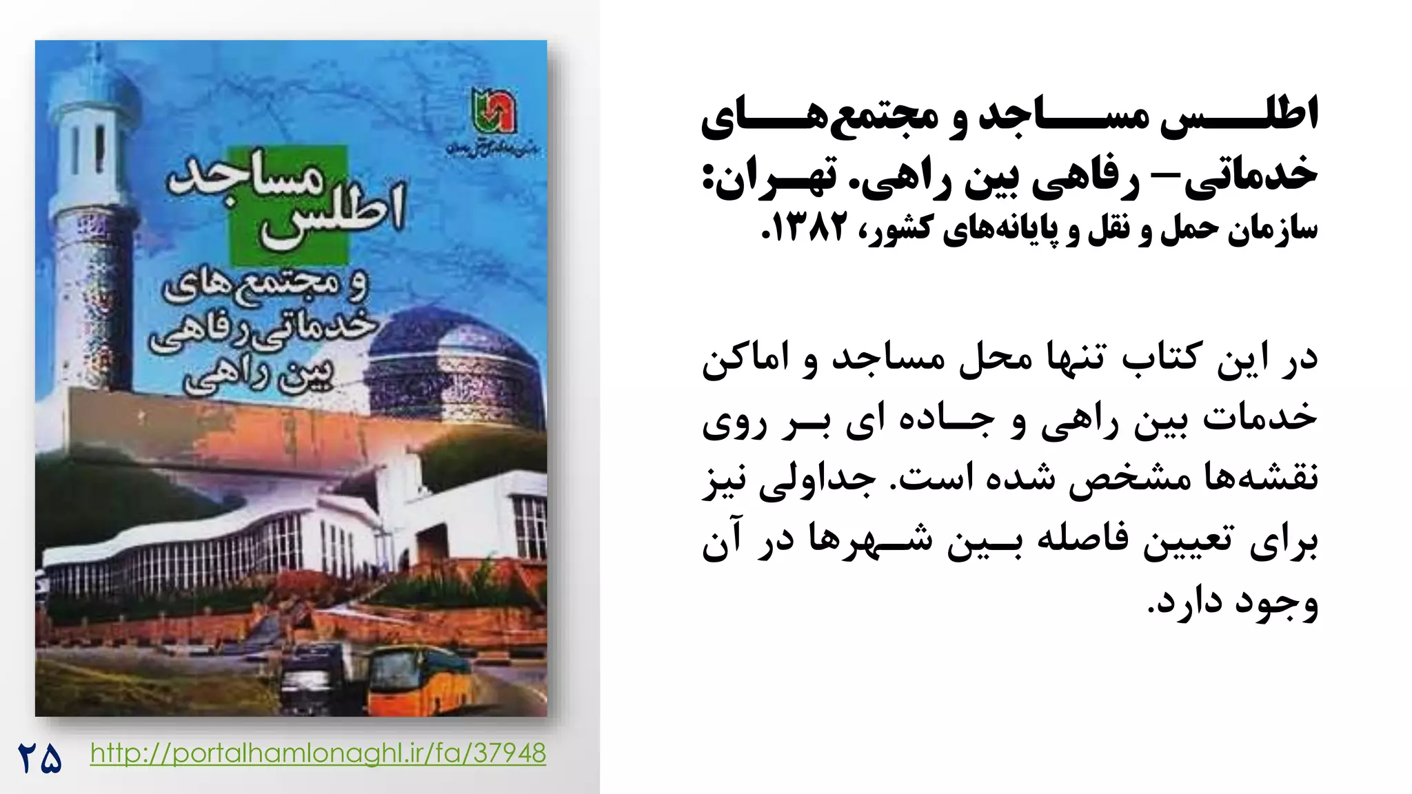 ‫سسای‬
‫س‬‫ه‬‫ماتمع‬ ‫و‬ ‫سساجد‬
‫س‬‫مس‬ ‫سسس‬
‫س‬‫اطل‬
‫خدماتی‬
-
‫راهی‬ ‫بین‬ ‫رفاهی‬
.
‫تهسران‬
:
،‫کشور‬ ‫های‬‫پایانه‬ ‫و‬ ‫نقل‬ ‫و‬ ‫حمل‬ ‫سازمان‬
۱382
.
‫اماکن‬ ‫و‬ ‫مساجد‬ ‫محل‬ ‫تنها‬ ‫کتاه‬ ‫این‬ ‫در‬
‫روی‬ ‫برر‬ ‫ای‬ ‫جراده‬ ‫و‬ ‫راهی‬ ‫بین‬ ‫خدمات‬
‌‫اس‬ ‫شده‬ ‫مشخص‬ ‫ها‬‫نقشه‬
.
‫نی‬ ‫جداولی‬
‫ز‬
‫آ‬ ‫در‬ ‫شرهرها‬ ‫برین‬ ‫فاصله‬ ‫تعیین‬ ‫برای‬
‫ن‬
‫دارد‬ ‫وجود‬
.
http://portalhamlonaghl.ir/fa/37948
2۵
 