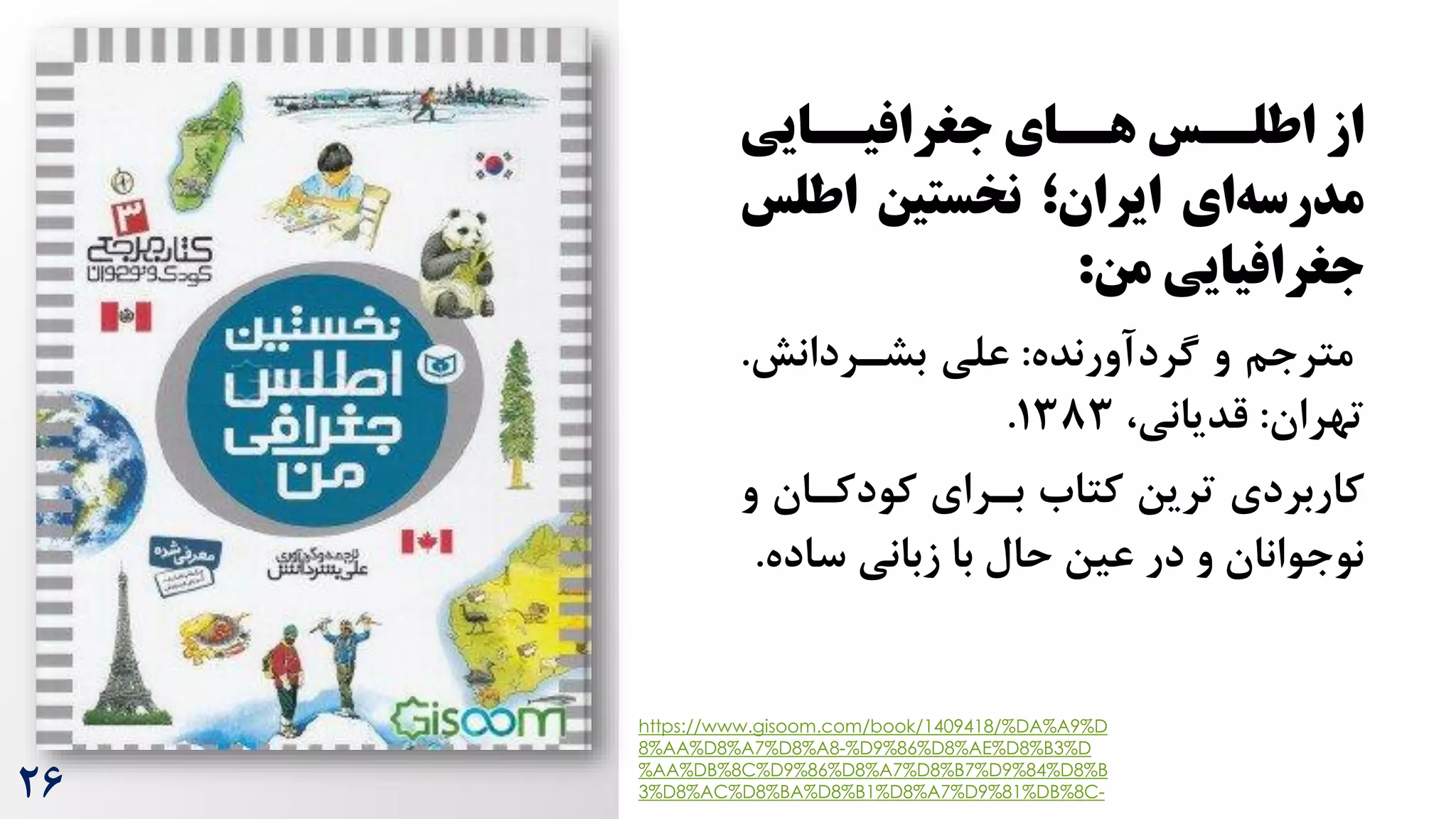 ‫از‬
‫سایی‬
‫جغرافیس‬ ‫سای‬
‫هس‬ ‫سس‬
‫اطلس‬
‫ای‬‫مدرسه‬
‫نخستین‬ ‫ایران؛‬
‫اطل‬
‫س‬
‫جغرافیایی‬
‫من‬
:
‫گردآورنده‬ ‫و‬ ‫مترجم‬
:
‫بشرردانش‬ ‫علی‬
.
‫تهران‬
:
،‫قدیانی‬
1383
.
‫کودکران‬ ‫بررای‬ ‫کتاه‬ ‫ترین‬ ‫کاربردی‬
‫و‬
‫ساد‬ ‫زبانی‬ ‫با‬ ‫حال‬ ‫عین‬ ‫در‬ ‫و‬ ‫نوجوانان‬
‫ه‬
.
https://www.gisoom.com/book/1409418/%DA%A9%D
8%AA%D8%A7%D8%A8-%D9%86%D8%AE%D8%B3%D
%AA%DB%8C%D9%86%D8%A7%D8%B7%D9%84%D8%B
3%D8%AC%D8%BA%D8%B1%D8%A7%D9%81%DB%8C-
26
 