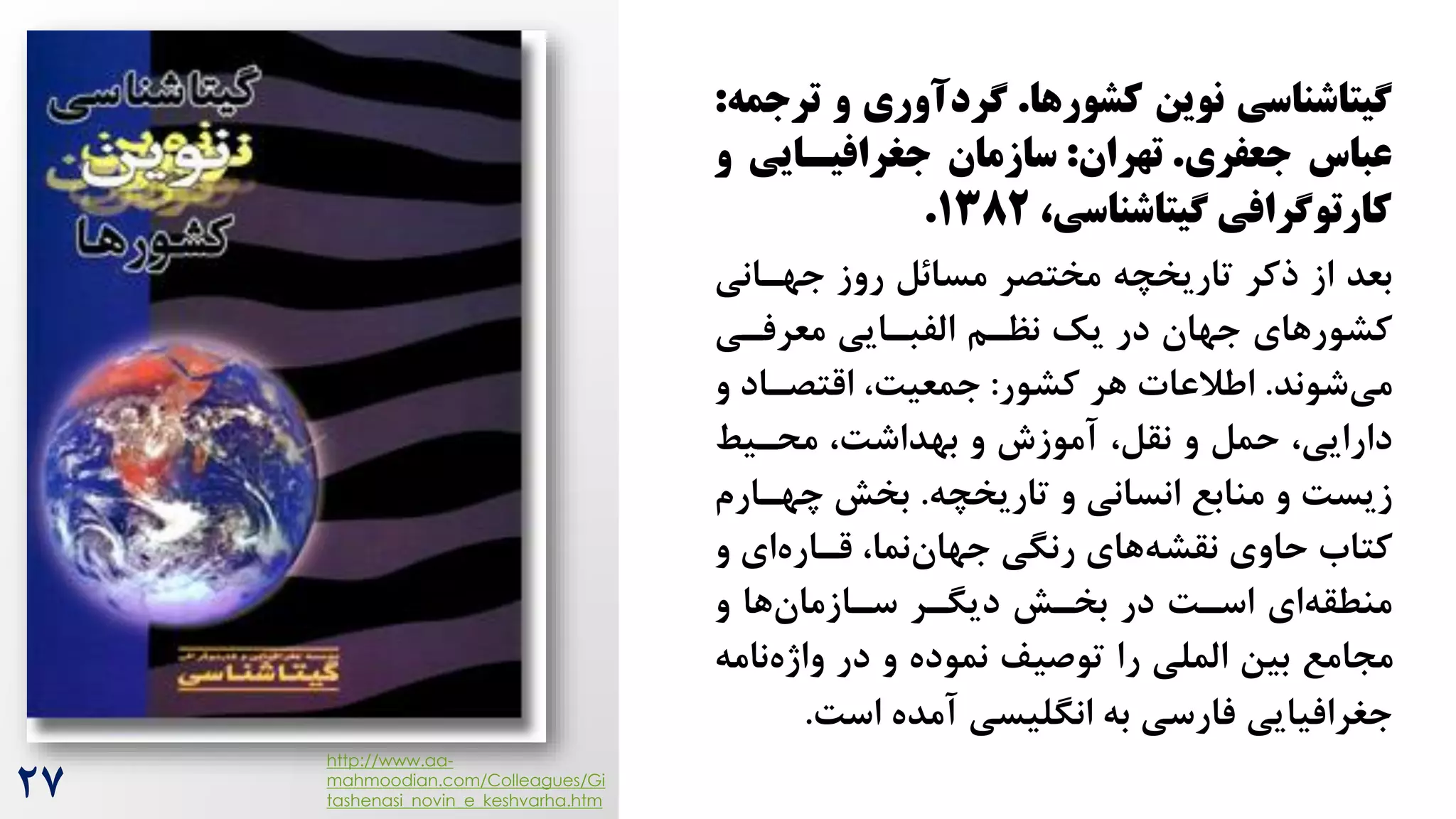 ‫کشورها‬ ‫نوین‬ ‫شیتاشناسی‬
.
‫ت‬ ‫و‬ ‫شردآوری‬
‫رجمه‬
:
‫جعفری‬ ‫عباس‬
.
‫تهران‬
:
‫جغرافیسایی‬ ‫سازمان‬
‫و‬
،‫شیتاشناسی‬ ‫کارتوشرافی‬
۱382
.
‫جهران‬ ‫روز‬ ‫مسائل‬ ‫مختصر‬ ‫تاریخچه‬ ‫ذکر‬ ‫از‬ ‫بعد‬
‫ی‬
‫معرفری‬ ‫الفبرایی‬ ‫نظرم‬ ‫یک‬ ‫در‬ ‫جهان‬ ‫کشورهای‬
‫شوند‬‫می‬
.
‫کشور‬ ‫هر‬ ‫اطالعات‬
:
‫و‬ ‫اقتصراد‬ ،‌‫جمعی‬
‫محریط‬ ،‌‫بهداش‬ ‫و‬ ‫آموزش‬ ،‫نقل‬ ‫و‬ ‫حمل‬ ،‫دارایی‬
‫و‬ ‫انسانی‬ ‫منابع‬ ‫و‬ ‌‫زیس‬
‫تاریخچه‬
.
‫بخش‬
‫چهرا‬
‫رم‬
‫و‬ ‫ای‬‫قراره‬ ،‫نما‬‫جهان‬ ‫رنگی‬ ‫های‬‫نقشه‬ ‫حاوی‬ ‫کتاه‬
‫و‬ ‫ها‬‫سرازمان‬ ‫دیگرر‬ ‫بخرش‬ ‫در‬ ‌‫اسر‬ ‫ای‬‫منطقه‬
‫ن‬‫واژه‬ ‫در‬ ‫و‬ ‫نموده‬ ‫توصیف‬ ‫را‬ ‫الملی‬ ‫بین‬ ‫مجامع‬
‫امه‬
‌‫اس‬ ‫آمده‬ ‫انگلیسی‬ ‫به‬ ‫فارسی‬ ‫جغرافیایی‬
.
http://www.aa-
mahmoodian.com/Colleagues/Gi
tashenasi_novin_e_keshvarha.htm
27
 