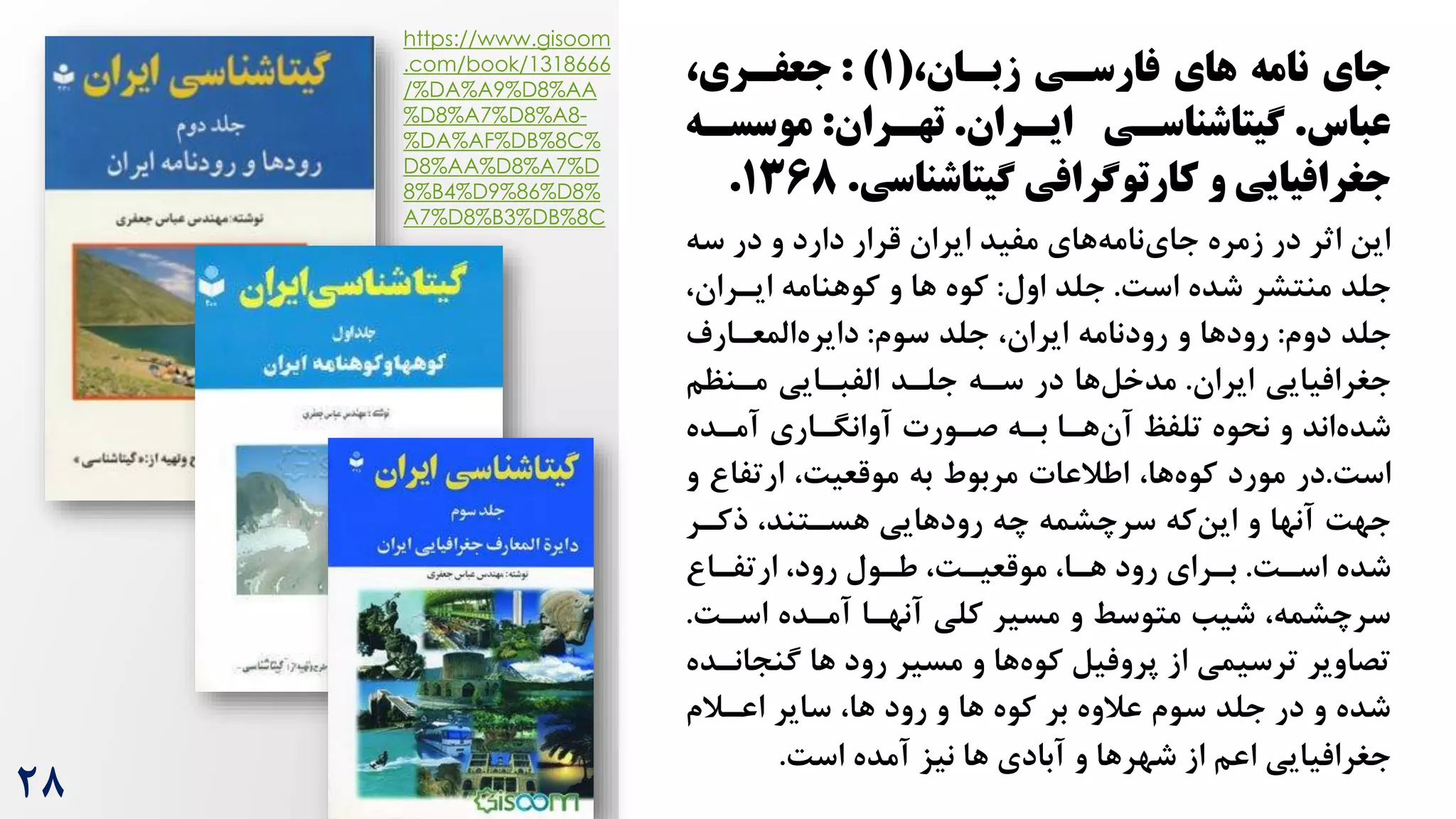 ،‫زبسان‬ ‫فارسسی‬ ‫های‬ ‫نامه‬ ‫جای‬
(
۱
: )
‫جعفسری‬
،
‫عباس‬
.
‫ایسران‬ ‫شیتاشناسسی‬
.
‫تهسران‬
:
‫موسسسه‬
‫شیتاشناسی‬ ‫کارتوشرافی‬ ‫و‬ ‫جغرافیایی‬
.
۱368
.
‫سه‬ ‫در‬ ‫و‬ ‫دارد‬ ‫قرار‬ ‫ایران‬ ‫مفید‬ ‫های‬‫نامه‬‫جای‬ ‫زمره‬ ‫در‬ ‫اثر‬ ‫این‬
‌‫اس‬ ‫شده‬ ‫منتشر‬ ‫جلد‬
.
‫اول‬ ‫جلد‬
:
‫ها‬ ‫کوه‬
،‫ایرران‬ ‫کوهنامه‬ ‫و‬
‫دوم‬ ‫جلد‬
:
‫سوم‬ ‫جلد‬ ،‫ایران‬ ‫رودنامه‬ ‫و‬ ‫رودها‬
:
‫المعرارم‬‫دایره‬
‫ایران‬ ‫جغرافیایی‬
.
‫مرنظم‬ ‫الفبرایی‬ ‫جلرد‬ ‫سره‬ ‫در‬ ‫ها‬‫مدخل‬
‫آمرده‬ ‫آوانگراری‬ ‫صرورت‬ ‫بره‬ ‫هرا‬‫آن‬ ‫تلفظ‬ ‫نحوه‬ ‫و‬ ‫اند‬‫شده‬
‌‫اس‬
.
‫در‬
‫ارتفا‬ ،‌‫موقعی‬ ‫به‬ ‫مربوط‬ ‫اطالعات‬ ،‫ها‬‫کوه‬ ‫مورد‬
‫و‬
‫ذکرر‬ ،‫هسرتند‬ ‫رودهایی‬ ‫چه‬ ‫سرچشمه‬ ‫که‬‫این‬ ‫و‬ ‫آنها‬ ‌‫جه‬
‌‫اسر‬ ‫شده‬
.
‫بررای‬
‫هرا‬ ‫رود‬
‫ارتفرا‬ ،‫رود‬ ‫طرول‬ ،‌‫موقعیر‬ ،
‌‫اسر‬ ‫آمرده‬ ‫آنهرا‬ ‫کلی‬ ‫مسیر‬ ‫و‬ ‫متوسط‬ ‫شیب‬ ،‫سرچشمه‬
.
‫مسیر‬ ‫و‬ ‫ها‬‫کوه‬ ‫پروفیل‬ ‫از‬ ‫ترسیمی‬ ‫تصاویر‬
‫ها‬ ‫رود‬
‫گنج‬
‫انرده‬
‫و‬ ‫ها‬ ‫کوه‬ ‫بر‬ ‫عالوه‬ ‫سوم‬ ‫جلد‬ ‫در‬ ‫و‬ ‫شده‬
‫ها‬ ‫رود‬
‫اعرالم‬ ‫سایر‬ ،
‌‫اس‬ ‫آمده‬ ‫نیز‬ ‫ها‬ ‫آبادی‬ ‫و‬ ‫شهرها‬ ‫از‬ ‫اعم‬ ‫جغرافیایی‬
.
https://www.gisoom
.com/book/1318666
/%DA%A9%D8%AA
%D8%A7%D8%A8-
%DA%AF%DB%8C%
D8%AA%D8%A7%D
8%B4%D9%86%D8%
A7%D8%B3%DB%8C
28
 