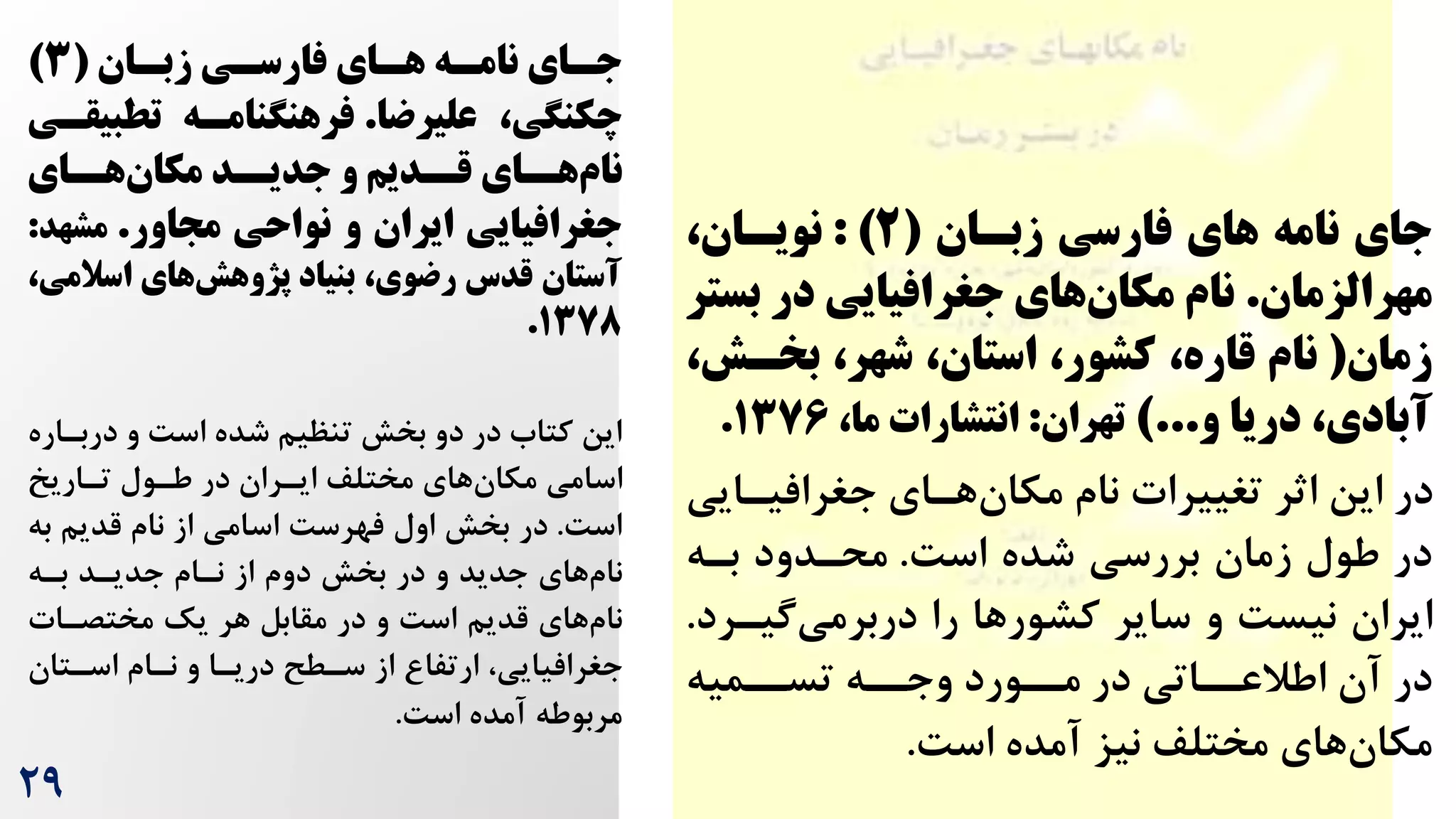 ‫فارسی‬ ‫های‬ ‫نامه‬ ‫جای‬
‫زبسان‬
(
2
: )
‫نویسان‬
،
‫مهرالزمان‬
.
‫ب‬ ‫در‬ ‫جغرافیایی‬ ‫های‬‫مکان‬ ‫نام‬
‫ستر‬
‫زمان‬
(
‫بخسش‬ ،‫شهر‬ ،‫استان‬ ،‫کشور‬ ،‫قاره‬ ‫نام‬
،
‫و‬ ‫دریا‬ ،‫آبادی‬
)...
‫تهران‬
:
،‫ما‬ ‫انتشارات‬
۱376
.
‫جغرافیرای‬ ‫هرای‬‫مکان‬ ‫نام‬ ‫تغییرات‬ ‫اثر‬ ‫این‬ ‫در‬
‫ی‬
‌‫اس‬ ‫شده‬ ‫بررسی‬ ‫زمان‬ ‫طول‬ ‫در‬
.
‫بره‬ ‫محردود‬
‫گیرر‬‫دربرمی‬ ‫را‬ ‫کشورها‬ ‫سایر‬ ‫و‬ ‌‫نیس‬ ‫ایران‬
‫د‬
.
‫تسررمیه‬ ‫وجرره‬ ‫مررورد‬ ‫در‬ ‫اطالعرراتی‬ ‫آن‬ ‫در‬
‌‫اس‬ ‫آمده‬ ‫نیز‬ ‫مختلف‬ ‫های‬‫مکان‬
.
‫سی‬
‫س‬‫فارس‬ ‫سای‬
‫س‬‫ه‬ ‫سه‬
‫س‬‫نام‬ ‫سای‬
‫س‬‫ج‬
‫سان‬
‫س‬‫زب‬
(
3
)
‫چکنگی‬
‫علیرضا‬ ،
.
‫تطب‬ ‫فرهنگنامسه‬
‫یقسی‬
‫سای‬
‫هس‬‫مکان‬ ‫سد‬
‫جدیس‬ ‫و‬ ‫سدیج‬
‫قس‬ ‫سای‬
‫هس‬‫نام‬
‫مااور‬ ‫نواحی‬ ‫و‬ ‫ایران‬ ‫جغرافیایی‬
.
‫مشه‬
‫د‬
:
‫اسال‬ ‫های‬‫پژوهش‬ ‫بنیاد‬ ،‫رضوی‬ ‫قدس‬ ‫آستان‬
،‫می‬
۱378
.
‫دربر‬ ‫و‬ ‌‫اس‬ ‫شده‬ ‫تنظیم‬ ‫بخش‬ ‫دو‬ ‫در‬ ‫کتاه‬ ‫این‬
‫اره‬
‫تراریخ‬ ‫طرول‬ ‫در‬ ‫ایرران‬ ‫مختلف‬ ‫های‬‫مکان‬ ‫اسامی‬
‌‫اس‬
.
‫ب‬ ‫قدیم‬ ‫نام‬ ‫از‬ ‫اسامی‬ ‌‫فهرس‬ ‫اول‬ ‫بخش‬ ‫در‬
‫ه‬
‫بره‬ ‫جدیرد‬ ‫نرام‬ ‫از‬ ‫دوم‬ ‫بخش‬ ‫در‬ ‫و‬ ‫جدید‬ ‫های‬‫نام‬
‫مختصرات‬ ‫یک‬ ‫هر‬ ‫مقابل‬ ‫در‬ ‫و‬ ‌‫اس‬ ‫قدیم‬ ‫های‬‫نام‬
‫اسرتان‬ ‫نرام‬ ‫و‬ ‫دریرا‬ ‫سرطح‬ ‫از‬ ‫ارتفا‬ ،‫جغرافیایی‬
‌‫اس‬ ‫آمده‬ ‫مربوطه‬
.
29
 