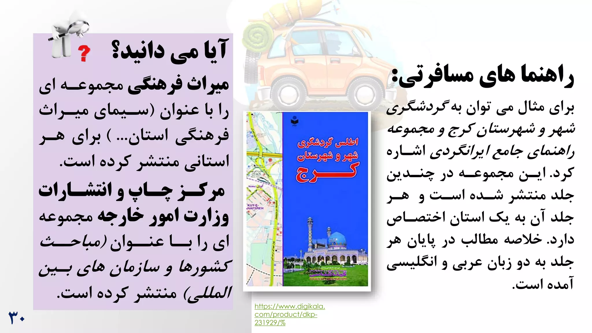 ‫مسافرتی‬ ‫های‬ ‫راهنما‬
:
‫برای‬
‫به‬ ‫توان‬ ‫می‬ ‫مثال‬
‫گردشگ‬
‫ری‬
‫مجموعه‬ ‫و‬ ‫کرج‬ ‫شهرستان‬ ‫و‬ ‫شهر‬
‫ایرانگردی‬ ‫جامع‬ ‫راهنمای‬
‫اشراره‬
‫کرد‬
.
‫چنردین‬ ‫در‬ ‫مجموعره‬ ‫ایرن‬
‫هرر‬ ‫و‬ ‌‫اسر‬ ‫شرده‬ ‫منتشر‬ ‫جلد‬
‫اختصراص‬ ‫استان‬ ‫یک‬ ‫به‬ ‫آن‬ ‫جلد‬
‫دارد‬
.
‫هر‬ ‫پایان‬ ‫در‬ ‫مطالب‬ ‫خالصه‬
‫انگلی‬ ‫و‬ ‫عربی‬ ‫زبان‬ ‫دو‬ ‫به‬ ‫جلد‬
‫سی‬
‌‫اس‬ ‫آمده‬
.
‫دانید؟‬ ‫می‬ ‫آیا‬
‫میراث‬
‫فرهنگی‬
‫ای‬ ‫مجموعره‬
‫عنوان‬ ‫با‬ ‫را‬
(
‫میررا‬ ‫سریمای‬
‫استان‬ ‫فرهنگی‬
) ...
‫هرر‬ ‫برای‬
‌‫اس‬ ‫کرده‬ ‫منتشر‬ ‫استانی‬
.
‫سارات‬
‫س‬‫انتش‬ ‫و‬ ‫ساا‬
‫س‬‫چ‬ ‫سز‬
‫س‬‫مرک‬
‫خارجه‬ ‫امور‬ ‫وزارت‬
‫مجموعه‬
‫ای‬
‫عنرروان‬ ‫بررا‬ ‫را‬
(
‫مباحرر‬
‫برین‬ ‫های‬ ‫سازمان‬ ‫و‬ ‫کشورها‬
‫المللی‬
)
‌‫اس‬ ‫کرده‬ ‫منتشر‬
.
30
https://www.digikala.
com/product/dkp-
231929/%
 