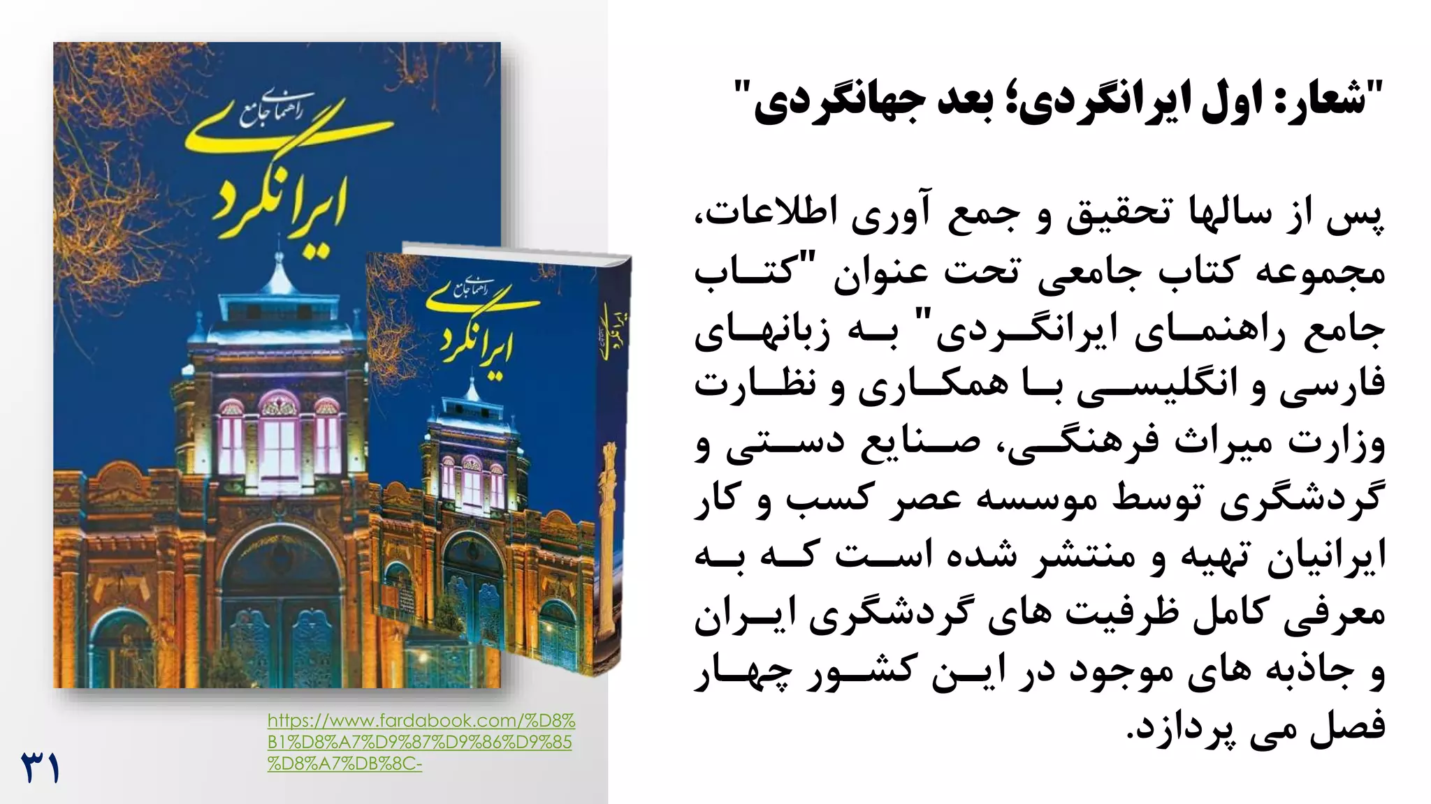"
‫شعار‬
:
‫اول‬
‫بعد‬ ‫ایرانگردی؛‬
‫جهانگردی‬
"
،‫اطالعات‬ ‫آوری‬ ‫جمع‬ ‫و‬ ‫تحقیق‬ ‫سالها‬ ‫از‬ ‫پس‬
‫عنوان‬ ‌‫تح‬ ‫جامعی‬ ‫کتاه‬ ‫مجموعه‬
"
‫کتراه‬
‫ایرانگرردی‬ ‫راهنمرای‬ ‫جامع‬
"
‫زبانهرای‬ ‫بره‬
‫نظرارت‬ ‫و‬ ‫همکراری‬ ‫برا‬ ‫انگلیسری‬ ‫و‬ ‫فارسی‬
‫و‬ ‫دسرتی‬ ‫صرنایع‬ ،‫فرهنگری‬ ‫میرا‬ ‫وزارت‬
‫ک‬ ‫و‬ ‫کسب‬ ‫عصر‬ ‫موسسه‬ ‫توسط‬ ‫گردشگری‬
‫ار‬
‫بره‬ ‫کره‬ ‌‫اسر‬ ‫شده‬ ‫منتشر‬ ‫و‬ ‫تهیه‬ ‫ایرانیان‬
‫ایررا‬ ‫گردشگری‬ ‫های‬ ‌‫ظرفی‬ ‫کامل‬ ‫معرفی‬
‫ن‬
‫چهرار‬ ‫کشرور‬ ‫ایرن‬ ‫در‬ ‫موجود‬ ‫های‬ ‫جاذبه‬ ‫و‬
‫پردازد‬ ‫می‬ ‫فصل‬
.
https://www.fardabook.com/%D8%
B1%D8%A7%D9%87%D9%86%D9%85
%D8%A7%DB%8C-
31
 